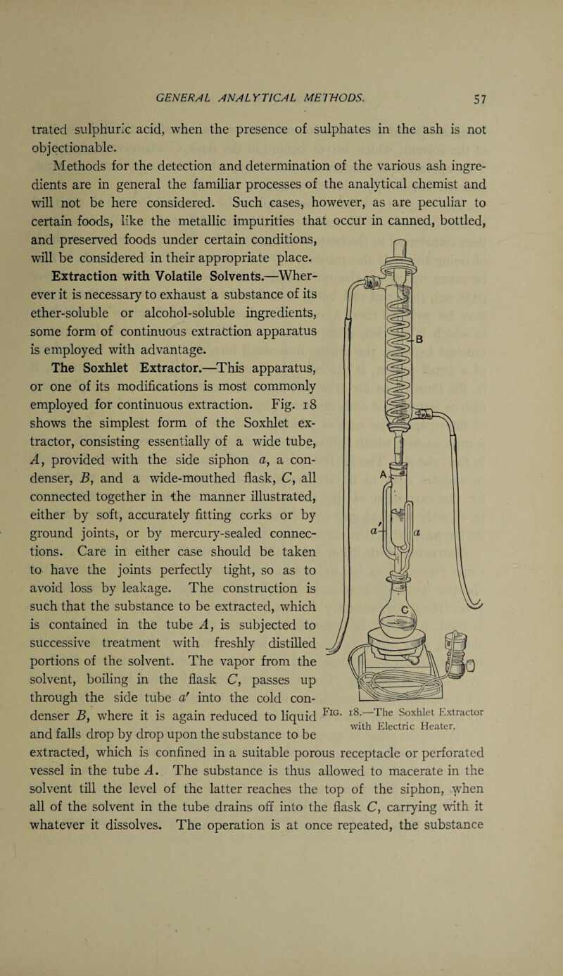 trated sulphuric acid, when the presence of sulphates in the ash is not objectionable. Methods for the detection and determination of the various ash ingre¬ dients are in general the familiar processes of the analytical chemist and will not be here considered. Such cases, however, as are peculiar to certain foods, like the metallic impurities that occur in canned, bottled, and preserved foods under certain conditions, will be considered in their appropriate place. Extraction with Volatile Solvents.—Wher¬ ever it is necessary to exhaust a substance of its ether-soluble or alcohol-soluble ingredients, some form of continuous extraction apparatus is employed with advantage. The Soxhlet Extractor.—This apparatus, or one of its modifications is most commonly employed for continuous extraction. Fig. 18 shows the simplest form of the Soxhlet ex¬ tractor, consisting essentially of a wide tube, A, provided with the side siphon a, a con¬ denser, B, and a wide-mouthed flask, C, all connected together in the manner illustrated, either by soft, accurately fitting corks or by ground joints, or by mercury-sealed connec¬ tions. Care in either case should be taken to have the joints perfectly tight, so as to avoid loss by leakage. The construction is such that the substance to be extracted, which is contained in the tube A, is subjected to successive treatment with freshly distilled portions of the solvent. The vapor from the solvent, boiling in the flask C, passes up through the side tube ar into the cold con¬ denser B, where it is again reduced to liquid FlG' l8-—The Soxhlet Extractor . - .. . . . . . . with Electric Heater. and tails drop by drop upon the substance to be extracted, which is confined in a suitable porous receptacle or perforated vessel in the tube A., The substance is thus allowed to macerate in the solvent till the level of the latter reaches the top of the siphon, when all of the solvent in the tube drains off into the flask C, carrying with it whatever it dissolves. The operation is at once repeated, the substance
