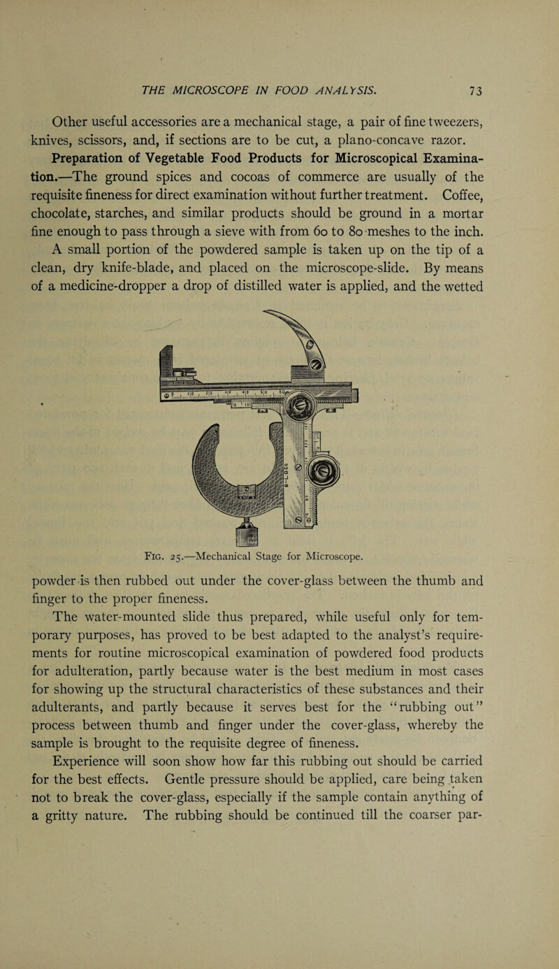Other useful accessories are a mechanical stage, a pair of fine tweezers, knives, scissors, and, if sections are to be cut, a plano-concave razor. Preparation of Vegetable Food Products for Microscopical Examina¬ tion.—The ground spices and cocoas of commerce are usually of the requisite fineness for direct examination without further treatment. Coffee, chocolate, starches, and similar products should be ground in a mortar fine enough to pass through a sieve with from 60 to 80 meshes to the inch. A small portion of the powdered sample is taken up on the tip of a clean, dry knife-blade, and placed on the microscope-slide. By means of a medicine-dropper a drop of distilled water is applied, and the wetted Fig. 25.—Mechanical Stage for Microscope. powder .is then rubbed out under the cover-glass between the thumb and finger to the proper fineness. The water-mounted slide thus prepared, while useful only for tem¬ porary purposes, has proved to be best adapted to the analyst’s require¬ ments for routine microscopical examination of powdered food products for adulteration, partly because water is the best medium in most cases for showing up the structural characteristics of these substances and their adulterants, and partly because it serves best for the “rubbing out” process between thumb and finger under the cover-glass, whereby the sample is brought to the requisite degree of fineness. Experience will soon show how far this rubbing out should be carried for the best effects. Gentle pressure should be applied, care being taken not to break the cover-glass, especially if the sample contain anything of a gritty nature. The rubbing should be continued till the coarser par-