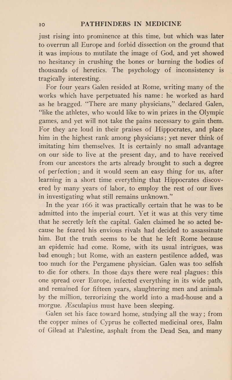 just rising into prominence at this time, but which was later to overrun all Europe and forbid dissection on the ground that it was impious to mutilate the image of God, and yet showed no hesitancy in crushing the bones or burning the bodies of thousands of heretics. The psychology of inconsistency is tragically interesting. For four years Galen resided at Rome, writing many of the works which have perpetuated his name: he worked as hard as he bragged. “There are many physicians,” declared Galen, “like the athletes, who would like to win prizes in the Olympic games, and yet will not take the pains necessary to gain them. For they are loud in their praises of Hippocrates, and place him in the highest rank among physicians; yet never think of imitating him themselves. It is certainly no small advantage on our side to live at the present day, and to have received from our ancestors the arts already brought to such a degree of perfection; and it would seem an easy thing for us, after learning in a short time everything that Hippocrates discov¬ ered by many years of labor, to employ the rest of our lives in investigating what still remains unknown.” In the year 166 it was practically certain that he was to be admitted into the imperial court. Yet it was at this very time that he secretly left the capital. Galen claimed he so acted be¬ cause he feared his envious rivals had decided to assassinate him. But the truth seems to be that he left Rome because an epidemic had come. Rome, with its usual intrigues, was bad enough; but Rome, with an eastern pestilence added, was too much for the Pergamene physician. Galen was too selfish to die for others. In those days there were real plagues: this one spread over Europe, infected everything in its wide path, and remained for fifteen years, slaughtering men and animals by the million, terrorizing the world into a mad-house and a morgue. ^Esculapius must have been sleeping. Galen set his face toward home, studying all the way; from the copper mines of Cyprus he collected medicinal ores, Balm of Gilead at Palestine, asphalt from the Dead Sea, and many