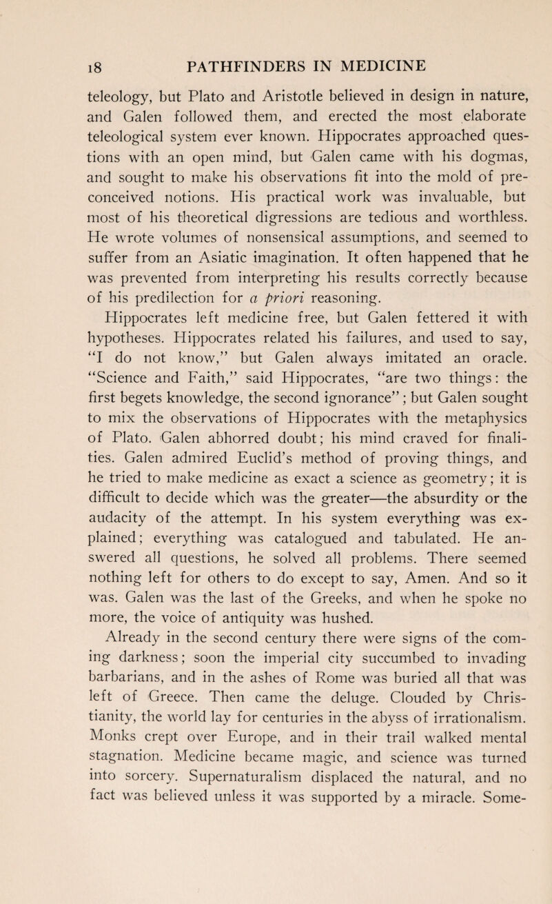 teleology, but Plato and Aristotle believed in design in nature, and Galen followed them, and erected the most elaborate teleological system ever known. Hippocrates approached ques¬ tions with an open mind, but Galen came with his dogmas, and sought to make his observations fit into the mold of pre¬ conceived notions. His practical work was invaluable, but most of his theoretical digressions are tedious and worthless. He wrote volumes of nonsensical assumptions, and seemed to suffer from an Asiatic imagination. It often happened that he was prevented from interpreting his results correctly because of his predilection for a priori reasoning. Hippocrates left medicine free, but Galen fettered it with hypotheses. Hippocrates related his failures, and used to say, “I do not know,” but Galen always imitated an oracle. “Science and Faith,” said Hippocrates, “are two things: the first begets knowledge, the second ignorance” ; but Galen sought to mix the observations of Hippocrates with the metaphysics of Plato. Galen abhorred doubt; his mind craved for finali¬ ties. Galen admired Euclid’s method of proving things, and he tried to make medicine as exact a science as geometry; it is difficult to decide which was the greater—the absurdity or the audacity of the attempt. In his system everything was ex¬ plained ; everything was catalogued and tabulated. He an¬ swered all questions, he solved all problems. There seemed nothing left for others to do except to say, Amen. And so it was. Galen was the last of the Greeks, and when he spoke no more, the voice of antiquity was hushed. Already in the second century there were signs of the com¬ ing darkness; soon the imperial city succumbed to invading barbarians, and in the ashes of Rome was buried all that was left of Greece. Then came the deluge. Clouded by Chris¬ tianity, the world lay for centuries in the abyss of irrationalism. Monks crept over Europe, and in their trail walked mental stagnation. Medicine became magic, and science was turned into sorcery. Supernaturalism displaced the natural, and no fact was believed unless it was supported by a miracle. Some-