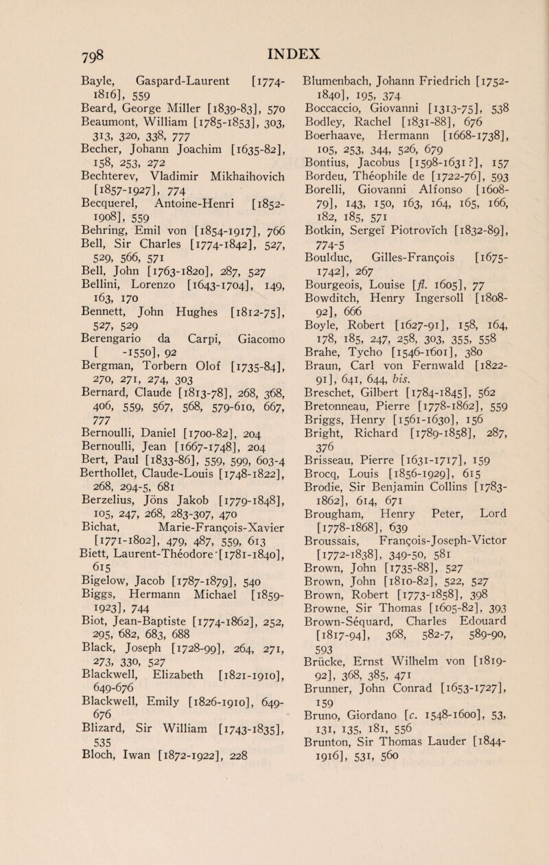 Bayle, Gaspard-Laurent [1774- 1816], 559 Beard, George Miller [1839-83], 570 Beaumont, William [1785-1853], 303, 313, 320, 338, 777 Becher, Johann Joachim [1635-82], 158, 253, 272 Bechterev, Vladimir Mikhaihovich [1857-1927], 774 Becquerel, Antoine-Henri [1852- 1908], 559 Behring, Emil von [1854-1917], 766 Bell, Sir Charles [1774-1842], 527, 529, 566, 571 Bell, John [1763-1820], 287, 527 Bellini, Lorenzo [1643-1704], 149, 163, 170 Bennett, John Hughes [1812-75], 527, 529 Berengario da Carpi, Giacomo [ -1550], 92 Bergman, Torbern Olof [1735-84], 270, 271, 274, 303 Bernard, Claude [1813-78], 268, 368, 406, 559, 567, 568, 579-6io, 667, 777 Bernoulli, Daniel [1700-82], 204 Bernoulli, Jean [1667-1748], 204 Bert, Paul [1833-86], 559, 599, 603-4 Berthollet, Claude-Louis [1748-1822], 268, 294-5, 681 Berzelius, Jons Jakob [1779-1848], J05, 247, 268, 283-307, 470 Bichat, Marie-Frangois-Xavier [1771-1802], 479, 487, 559, 613 Biett, Laurent-Theodore' [1781-1840], 615 Bigelow, Jacob [1787-1879], 540 Biggs, Hermann Michael [1859- 1923], 744 Biot, Jean-Baptiste [1774-1862], 252, 295, 682, 683, 688 Black, Joseph [1728-99], 264, 271, 273, 330, 527 Blackwell, Elizabeth [1821-1910], 649-676 Blackwell, Emily [1826-1910], 649- 676 Blizard, Sir William [1743-1835], 535 Bloch, Iwan [1872-1922], 228 Blumenbach, Johann Friedrich [1752- 1840], 195, 374 Boccaccio, Giovanni [1313-75], 538 Bodley, Rachel [1831-88], 676 Boerhaave, Hermann [1668-1738], 105, 253, 344, 526, 679 Bontius, Jacobus [1598-1631 ?], 157 Bordeu, Theophile de [1722-76], 593 Borelli, Giovanni Alfonso [1608- 79], M3, 150, 163, 164, 165, 166, 182, 185, 571 Botkin, Sergei Piotrovich [1832-89], 774-5 Boulduc, Gilles-Frangois [1675- 1742], 267 Bourgeois, Louise [ft. 1605], 77 Bowditch, Henry Ingersoll [1808- 92], 666 Boyle, Robert [1627-91], 158, 164, 178, 185, 247, 258, 303, 355, 558 Brahe, Tycho [1546-1601], 380 Braun, Carl von Fernwald [1822- 91] , 641, 644, bis. Breschet, Gilbert [1784-1845], 562 Bretonneau, Pierre [1778-1862], 559 Briggs, Henry [1561-1630], 156 Bright, Richard [1789-1858], 287, 376 Brisseau, Pierre [1631-1717], 159 Brocq, Louis [1856-1929], 615 Brodie, Sir Benjamin Collins [1783- 1862], 614, 671 Brougham, Henry Peter, Lord [1778-1868], 639 Broussais, F rangois-J oseph-Victor [1772-1838], 349-50, 581 Brown, John [1735-88], 527 Brown, John [1810-82], 522, 527 Brown, Robert [1773-1858], 398 Browne, Sir Thomas [1605-82], 393 Brown-Sequard, Charles Edouard [1817-94], 368, 582-7, 589-90, 593 Briicke, Ernst Wilhelm von [1819- 92] , 368, 385, 471 Brunner, John Conrad [1653-1727], 159 Bruno, Giordano [c. 1548-1600], 53, 131, 135, 181, 556 Brunton, Sir Thomas Lauder [1844- 1916], 53L 56o