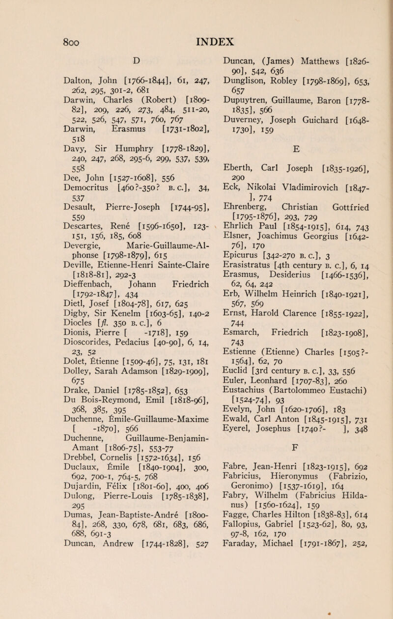 D Dalton, John [1766-1844], 61, 247, 262, 295, 301-2, 681 Darwin, Charles (Robert) [1809- 82], 209, 226, 273, 484, 511-20, 522, 526, 547, 571, 760, 767 Darwin, Erasmus [1731-1802], 518 Davy, Sir Humphry [1778-1829], 240, 247, 268, 295-6, 299, 537, 539, 558 Dee, John [1527-1608], 556 Democritus [46o?-350? b. c.], 34, 537 Desault, Pierre-Joseph [1744-95], 559 Descartes, Rene [1596-1650], 123- 151, 156, 185, 608 Devergie, Marie-Guillaume-Al- phonse [1798-1879], 615 Deville, Etienne-Henri Sainte-Claire [1818-81], 292-3 Dieffenbach, Johann Friedrich [1792-1847], 434 Dietl, Josef [1804-78], 617, 625 Digby, Sir Kenelm [1603-65], 140-2 Diodes [fl. 350 b. c.], 6 Dionis, Pierre [ -1718], 159 Dioscorides, Pedacius [40-90], 6, 14, 23, 52 Dolet, Etienne [1509-46], 75, 131, 181 Dolley, Sarah Adamson [1829-1909], 675 Drake, Daniel [1785-1852], 653 Du Bois-Reymond, Emil [1818-96], 368, 385, 395 Duchenne, Emile-Guillaume-Maxime [ -1870], 566 Duchenne, Guillaume-Benjamin- Amant [1806-75], 553-77 Drebbel, Cornelis [1572-1634], 156 Duclaux, Emile [1840-1904], 300, 692, 700-1, 764-5, 768 Dujardin, Felix [1801-60], 400, 406 Dulong, Pierre-Louis [1785-1838], 295 Dumas, Jean-Baptiste-Andre [1800- 84], 268, 330, 678, 681, 683, 686, 688, 691-3 Duncan, Andrew [1744-1828], 527 Duncan, (James) Matthews [1826- 90], 542, 636 Dunglison, Robley [1798-1869], 653, 657 Dupuytren, Guillaume, Baron [1778- 1835], 566 Duverney, Joseph Guichard [1648- 1730], 159 E Eberth, Carl Joseph [1835-1926], 290 Eck, Nikolai Vladimirovich [1847- L 774 Ehrenberg, Christian Gottfried [1795-1876], 293, 729 Ehrlich Paul [1854-1915], 614, 743 Eisner, Joachimus Georgius [1642- 76], 170 Epicurus [342-270 b. c.], 3 Erasistratus [4th century b. c.], 6, 14 Erasmus, Desiderius [1466-1536], 62, 64, 242 Erb, Wilhelm Heinrich [1840-1921], 567, 569 Ernst, Harold Clarence [1855-1922], 744 Esmarch, Friedrich [1823-1908], ^ 743 Estienne (Etienne) Charles [ 1505 ?- 1564], 62, 70 Euclid [3rd century b. c.], 33, 556 Euler, Leonhard [1707-83], 260 Eustachius (Bartolommeo Eustachi) [1524-74], 93 Evelyn, John [1620-1706], 183 Ewald, Carl Anton [1845-1915], 731 Eyerel, Josephus [1740?- ], 348 F Fabre, Jean-Henri [1823-1915], 692 Fabricius, Hieronymus (Fabrizio, Geronimo) [1537-1619], 164 Fabry, Wilhelm (Fabricius Hilda- nus) [1560-1624], 159 Fagge, Charles Hilton [1838-83], 614 Fallopius, Gabriel [1523-62], 80, 93, 97-8, 162, 170 Faraday, Michael [1791-1867], 252,