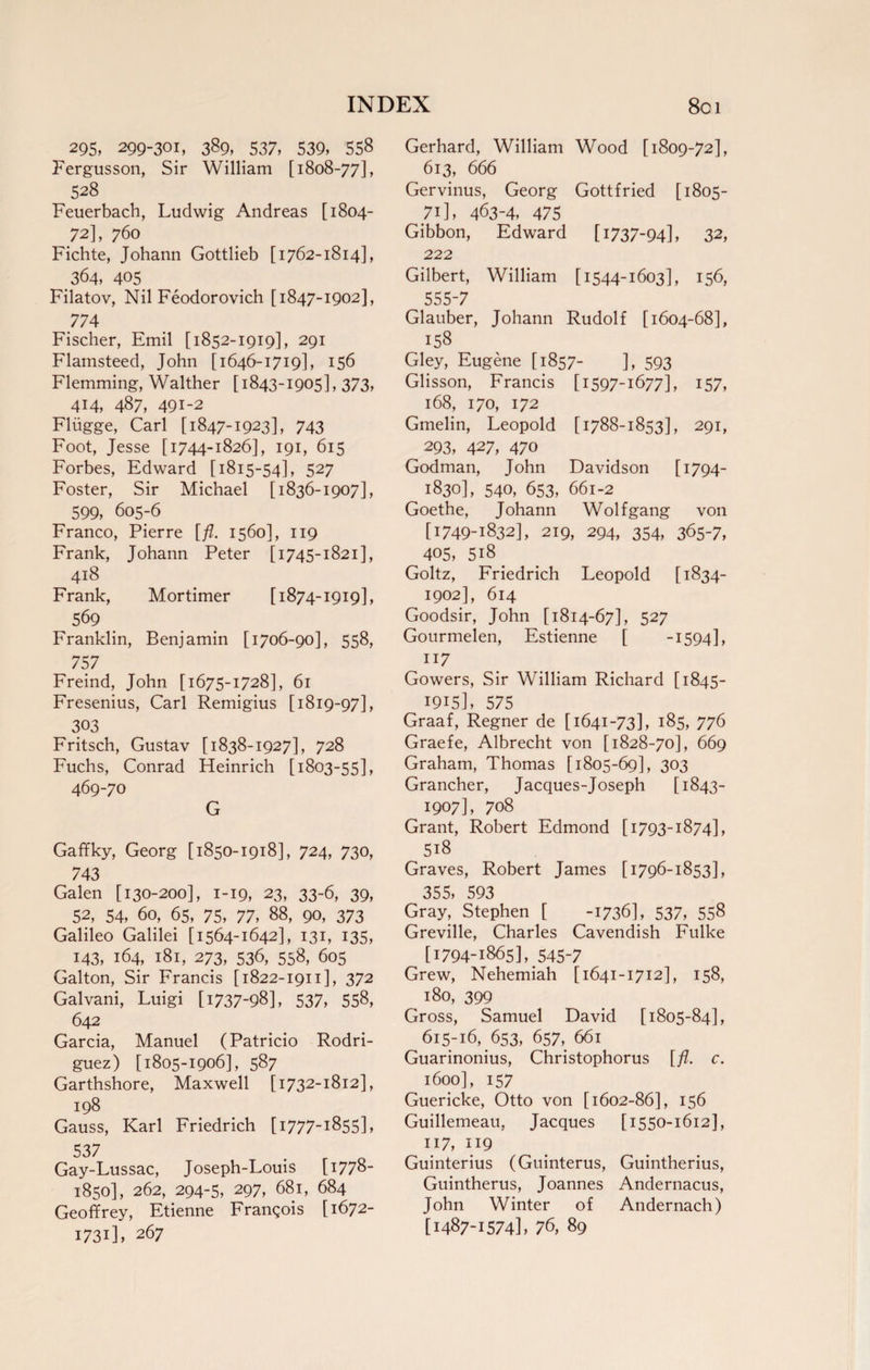 INDEX 8c 1 295, 299-301, 389, 537, 539, 558 Fergusson, Sir William [1808-77], 528 Feuerbach, Ludwig Andreas [1804- 72], 760 Fichte, Johann Gottlieb [1762-1814], 364, 405 Filatov, Nil Feodorovich [1847-1902], 774 Fischer, Emil [1852-1919], 291 Flamsteed, John [1646-1719], 156 Flemming, Walther [1843-1905], 373, 414, 487, 491-2 Fliigge, Carl [1847-1923], 743 Foot, Jesse [1744-1826], 191, 615 Forbes, Edward [1815-54], 527 Foster, Sir Michael [1836-1907], 599, 605-6 Franco, Pierre [fl. 1560], 119 Frank, Johann Peter [1745-1821], 418 Frank, Mortimer [1874-1919], 569 Franklin, Benjamin [1706-90], 558, 757 Freind, John [1675-1728], 61 Fresenius, Carl Remigius [1819-97], 303 Fritsch, Gustav [1838-1927], 728 Fuchs, Conrad Heinrich [1803-55], 469-70 G Gaffky, Georg [1850-1918], 724, 730, 743 Galen [130-200], 1-19, 23, 33-6, 39, 52, 54, 60, 65, 75, 77, 88, 90, 373 Galileo Galilei [1564-1642], 131, 135, 143, 164, 181, 273, 536, 558, 605 Galton, Sir Francis [1822-1911], 372 Galvani, Luigi [ 1737-98], 537, 558, 642 Garcia, Manuel (Patricio Rodri¬ guez) [1805-1906], 587 Garthshore, Maxwell [1732-1812], 198 Gauss, Karl Friedrich [1777-1855], 537 Gay-Lussac, Joseph-Louis [1778- 1850], 262, 294-5, 297, 681, 684 Geoffrey, Etienne Franqois [1672- 1731], 267 Gerhard, William Wood [1809-72], 613, 666 Gervinus, Georg Gottfried [1805- 71], 463-4, 475 Gibbon, 222 Edward [1737-94], 32, Gilbert, 555-7 William [1544-1603], 156, Glauber, Johann Rudolf [1604-68], 158 Gley, Eugene [1857- ], 593 Glisson, Francis [1597-1677], 157, 168, 170, 172 Gmelin, Leopold [1788-1853], 291, ^293, 427, 470 Godman, John Davidson [1794- ^ 1830], 540, 653, 661-2 Goethe, Johann Wolfgang von [1749-1832], 219, 294, 354, 365-7, 405, 518. Goltz, Friedrich Leopold [ 1834- 1902], 614 Goodsir, John [1814-67], 527 Gourmelen, Estienne [ -1594], . 117 Gowers, Sir William Richard [1845- 1915], 575 Graaf, Regner de [1641-73], 185, 776 Graefe, Albrecht von [1828-70], 669 Graham, Thomas [1805-69], 303 Grancher, Jacques-Joseph [1843- ^ 1907], 708 Grant, Robert Edmond [1793-1874], ^ 518 Graves, Robert James [1796-1853], 355, 593 Gray, Stephen [ -1736], 537, 558 Greville, Charles Cavendish Fulke ^ [1794-1865], 545-7 Grew, Nehemiah [1641-1712], 158, ^ 180, 399 Gross, Samuel David [1805-84], 615-16, 653, 657, 661 Guarinonius, Christophorus [fl. c. 1600], 157 Guericke, Otto von [1602-86], 156 Guillemeau, Jacques [1550-1612], . XI7, \J9 Guinterius (Guinterus, Guintherius, Guintherus, Joannes Andernacus, John Winter of Andernach) [1487-1574], 76, 89