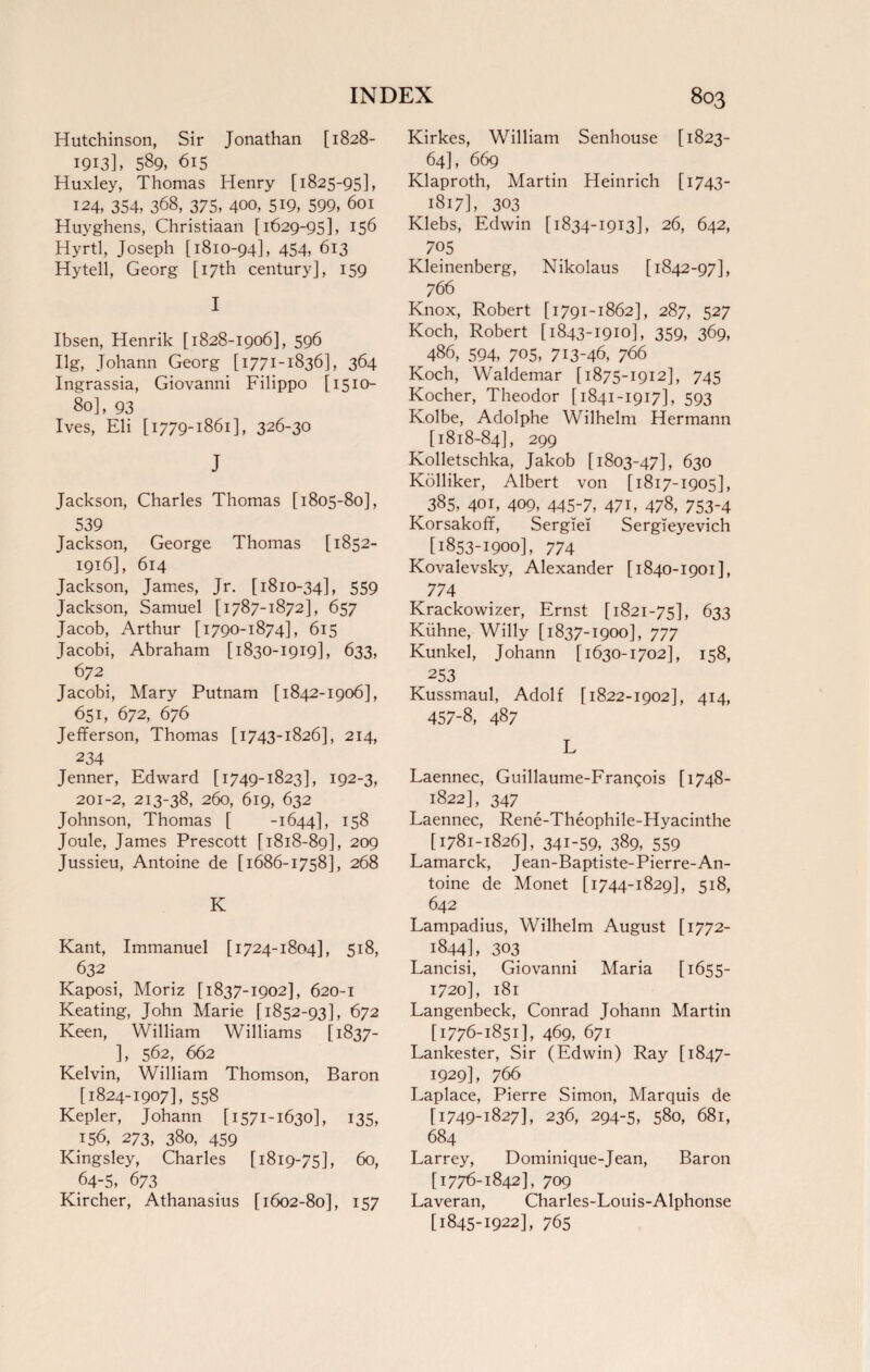 Hutchinson, Sir Jonathan [1828- 1913], 589, 615 Huxley, Thomas Henry [1825-95], 124, 354, 368, 375, 400, 519, 599, 601 Huyghens, Christiaan [1629-95], 156 Hyrtl, Joseph [1810-94], 454, 613 Hytell, Georg [17th century], 159 I Ibsen, Henrik [1828-1906], 596 Ilg, Johann Georg [1771-1836], 364 Ingrassia, Giovanni Filippo [1510- 80], 93 Ives, Eli [1779-1861], 326-30 J Jackson, Charles Thomas [1805-80], 539 Jackson, George Thomas [1852- 1916], 614 Jackson, James, Jr. [1810-34], 559 Jackson, Samuel [1787-1872], 657 Jacob, Arthur [1790-1874], 615 Jacobi, Abraham [1830-1919], 633, 672 Jacobi, Mary Putnam [1842-1906], 651, 672, 676 Jefferson, Thomas [1743-1826], 214, 234 Jenner, Edward [1749-1823], 192-3, 201-2, 213-38, 260, 619, 632 Johnson, Thomas [ -1644], 158 Joule, James Prescott [1818-89], 209 Jussieu, Antoine de [1686-1758], 268 K Kant, Immanuel [1724-1804], 518, 632 Kaposi, Moriz [1837-1902], 620-1 Keating, John Marie [1852-93], 672 Keen, William Williams [1837- ], 562, 662 Kelvin, William Thomson, Baron [1824-1907], 558 Kepler, Johann [1571-1630], 135, 156, 273, 380, 459 Kingsley, Charles [1819-75], 60, 64-5, 673 Kircher, Athanasius [1602-80], 157 Kirkes, William Senhouse [1823- 64], 669 Klaproth, Martin Heinrich [1743- 1817], 303 Klebs, Edwin [1834-1913], 26, 642, 705 Kleinenberg, Nikolaus [1842-97], 766 Knox, Robert [1791-1862], 287, 527 Koch, Robert [1843-1910], 359, 369, 486, 594, 705, 713-46, 766 Koch, Waldemar [1875-1912], 745 Kocher, Theodor [1841-1917], 593 Kolbe, Adolphe Wilhelm Hermann [1818-84], 299 Kolletschka, Jakob [1803-47], 630 Kolliker, Albert von [1817-1905], 385, 401, 409, 445-7, 47i, 478, 753-4 Korsakoff, Sergiei Sergieyevich [1853-1900], 774 Kovalevsky, Alexander [1840-1901], 774 Krackowizer, Ernst [1821-75], 633 Kiihne, Willy [1837-1900], 777 Kunkel, Johann [1630-1702], 158, 253 Kussmaul, Adolf [1822-1902], 414, 457-8, 487 L Laennec, Guillaume-Frangois [1748- 1822], 347 Laennec, Rene-Theophile-Hyacinthe [1781-1826], 341-59, 389, 559 Lamarck, Jean-Baptiste-Pierre-An¬ toine de Monet [1744-1829], 518, 642 Lampadius, Wilhelm August [1772- 1844], 303 Lancisi, Giovanni Maria [1655- 1720], 181 Langenbeck, Conrad Johann Martin [1776-1851], 469, 671 Lankester, Sir (Edwin) Ray [1847- 1929], 766 Laplace, Pierre Simon, Marquis de [1749-1827], 236, 294-5, 580, 681, 684 Larrey, Dominique-Jean, Baron [1776-1842], 709 Laveran, Charles-Louis-Alphonse [1845-1922], 765