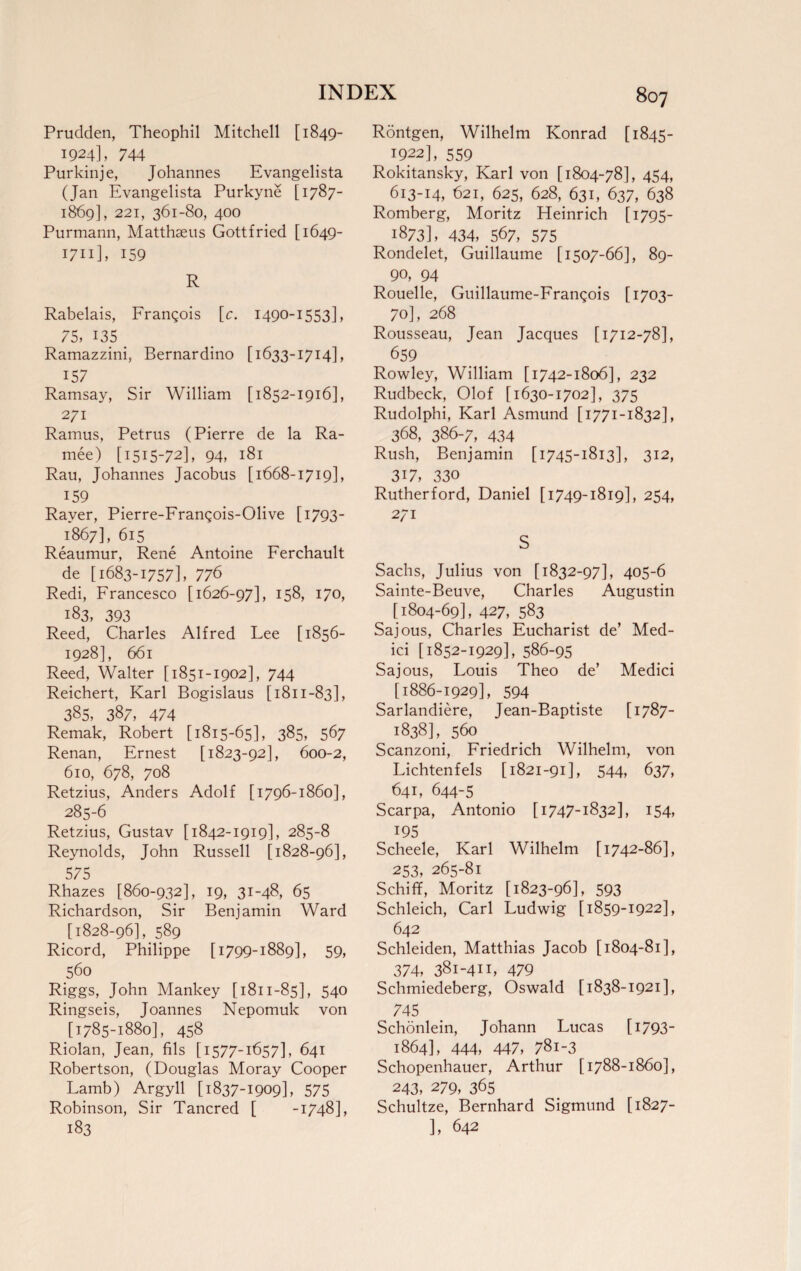 Prudden, Theophil Mitchell [ 1849- 1924L 744 Purkinje, Johannes Evangelista (Jan Evangelista Purkyne [1787- 1869], 221, 361-80, 400 Purmann, Matthseus Gottfried [1649- I7n], 159 R Rabelais, Frangois [c. 1490-1553], 75, 135 _ Ramazzini, Bernardino [1633-1714], 157 Ramsay, Sir William [1852-1916], 271 Ramus, Petrus (Pierre de la Ra- mee) [1515-72], 94, 181 Rau, Johannes Jacobus [1668-1719], 159 Raver, Pierre-Frangois-Olive [1793- 1867], 615 Reaumur, Rene Antoine Ferchault de [1683-1757], 776 Redi, Francesco [1626-97], 158, 170, 183, 393 Reed, Charles Alfred Lee [1856- 1928], 661 Reed, Walter [1851-1902], 744 Reichert, Karl Bogislaus [1811-83], 385, 387, 474 Remak, Robert [1815-65], 385, 567 Renan, Ernest [1823-92], 600-2, 610, 678, 708 Retzius, Anders Adolf [1796-1860], 285-6 Retzius, Gustav [1842-1919], 285-8 Reynolds, John Russell [1828-96], 575 Rhazes [860-932], 19, 31-48, 65 Richardson, Sir Benjamin Ward [1828-96], 589 Ricord, Philippe [1799-1889], 59, 560 Riggs, John Mankey [1811-85], 54° Ringseis, Joannes Nepomuk von [1785-1880], 458 Riolan, Jean, fils [1577-1657], 641 Robertson, (Douglas Moray Cooper Lamb) Argyll [1837-1909], 575 Robinson, Sir Tancred [ -1748], 183 Rontgen, Wilhelm Konrad [1845- 1922], 559 Rokitansky, Karl von [1804-78], 454, 613-14, 621, 625, 628, 631, 637, 638 Romberg, Moritz Heinrich [1795- 1873], 434, 567, 575 Rondelet, Guillaume [1507-66], 89- 90, 94 Rouelle, Guillaume-Frangois [1703- 70], 268 Rousseau, Jean Jacques [1712-78], 659 Rowley, William [1742-1806], 232 Rudbeck, Olof [1630-1702], 375 Rudolphi, Karl Asmund [1771-1832], 368, 386-7, 434 Rush, Benjamin [1745-1813], 312, 317, 330 Rutherford, Daniel [1749-1819], 254, 271 S Sachs, Julius von [1832-97], 405-6 Sainte-Beuve, Charles Augustin [1804-69], 427, 583 Sajous, Charles Eucharist de’ Med¬ ici [1852-1929], 586-95 Sajous, Louis Theo de’ Medici [1886-1929], 594 Sarlandiere, Jean-Baptiste [1787- 1838],. 560 Scanzoni, Friedrich Wilhelm, von Lichtenfels [1821-91], 544, 637, 641, 644-5 Scarpa, Antonio [1747-1832], 154, 195 Scheele, Karl Wilhelm [1742-86], 253, 265-81 Schiff, Moritz [1823-96], 593 Schleich, Carl Ludwig [1859-1922], 642 Schleiden, Matthias Jacob [1804-81], 374, 381-411, 479 Schmiedeberg, Oswald [1838-1921], 745 Schonlein, Johann Lucas [1793- 1864], 444, 447, 78i-3 Schopenhauer, Arthur [1788-1860], 243, 279, 365 Schultze, Bernhard Sigmund [1827- ], 642