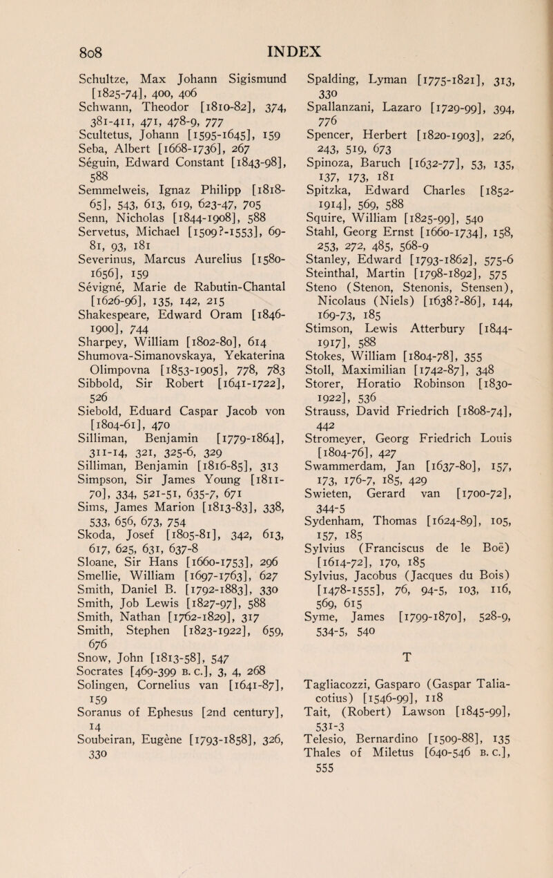 Schultze, Max Johann Sigismund [1825-74], 400, 406 Schwann, Theodor [1810-82], 374, 381-411, 471, 478-9, 777 Scultetus, Johann [1595-1645], 159 Seba, Albert [1668-1736], 267 Seguin, Edward Constant [1843-98], . 588 . Semmelweis, Ignaz Philipp [1818- 65], 543, 613, 619, 623-47, 705 Senn, Nicholas [1844-1908], 588 Servetus, Michael [ 1509 P-1553], 69- Si, 93, 181 Severinus, Marcus Aurelius [1580- 1656], 159 Sevigne, Marie de Rabutin-Chantal [1626-96], 135, 142, 215 Shakespeare, Edward Oram [1846- 1900], 744 Sharpey, William [1802-80], 614 Shumova-Simanovskaya, Yekaterina Olimpovna [1853-1905], 778, 783 Sibbold, Sir Robert [1641-1722], 526 Siebold, Eduard Caspar Jacob von [1804-61], 470 Silliman, Benjamin [1779-1864], 311-14, 321, 325-6, 329 Silliman, Benjamin [1816-85], 313 Simpson, Sir James Young [1811- 70], 334, 52I-5B 635-7, 671 Sims, James Marion [1813-83], 338, 533, 656, 673, 754 Skoda, Josef [1805-81], 342, 613, 617, 625, 631, 637-8 Sloane, Sir Hans [1660-1753], 296 Smellie, William [1697-1763], 627 Smith, Daniel B. [1792-1883], 330 Smith, Job Lewis [1827-97], 588 Smith, Nathan [1762-1829], 317 Smith, Stephen [1823-1922], 659, 676 Snow, John [1813-58], 547 Socrates [469-399 b. c.], 3, 4, 268 Solingen, Cornelius van [1641-87], , 159 Soranus of Ephesus [2nd century], 14 Soubeiran, Eugene [1793-1858], 326, 330 Spalding, Lyman [1775-1821], 313, 330 Spallanzani, Lazaro [1729-99], 394, ^ 776 Spencer, Herbert [1820-1903], 226, 243, 519, 673 Spinoza, Baruch [1632-77], 53, 135, ^ 137, 173, 181 Spitzka, Edward Charles [1852- 1914], 569, 588 Squire, William [1825-99], 540 Stahl, Georg Ernst [1660-1734], 158, ^ 253, 272, 485, 568-9 Stanley, Edward [1793-1862], 575-6 Steinthal, Martin [1798-1892], 575 Steno (Stenon, Stenonis, Stensen), Nicolaus (Niels) [1638?-86], 144, ^ 169-73, 185 Stimson, Lewis Atterbury [1844- 1917], 588 Stokes, William [1804-78], 355 Stoll, Maximilian [1742-87], 348 Storer, Horatio Robinson [1830- 1922], 536 . Strauss, David Friedrich [1808-74], 442 Stromeyer, Georg Friedrich Louis [1804-76], 427 Swammerdam, Jan [1637-80], 157, 173, 176-7, 185, 429 Swieten, Gerard van [1700-72], 344-5 Sydenham, Thomas [1624-89], 105, 157, 185 Sylvius (Franciscus de le Boe) [1614-72], 170, 185 Sylvius, Jacobus (Jacques du Bois) [1478-1555], 76, 94-5, 103, 116, 569, 615 Syme, James [1799-1870], 528-9, 534-5, 540 T Tagliacozzi, Gasparo (Gaspar Talia- cotius) [1546-99], 118 Tait, (Robert) Lawson [1845-99], 531-3 Telesio, Bernardino [1509-88], 135 Thales of Miletus [640-546 b. c.], 555