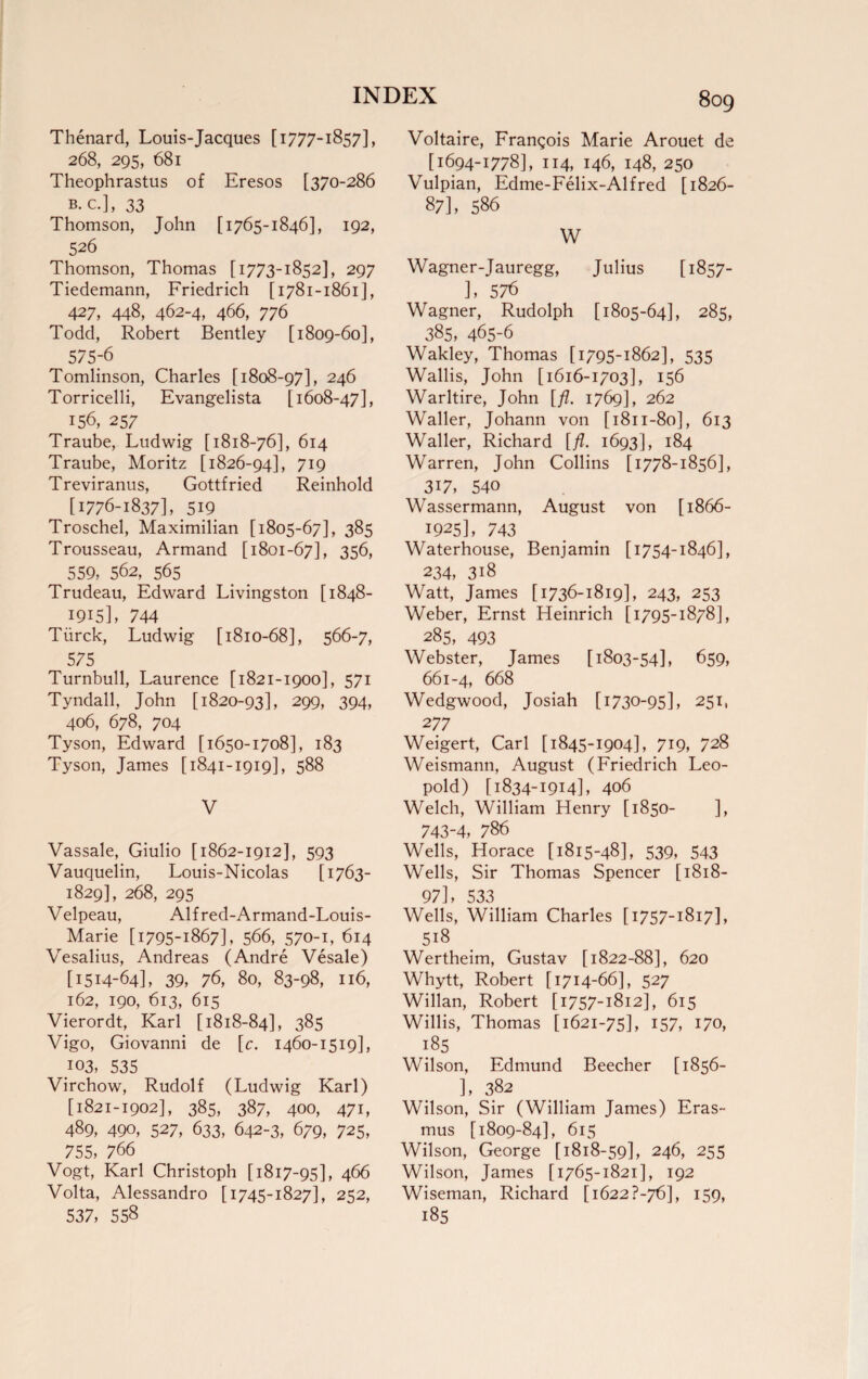 Thenard, Louis-Jacques [1777-1857], 268, 295, 681 Theophrastus of Eresos [370-286 b.c.], 33 Thomson, John [1765-1846], 192, 526 Thomson, Thomas [1773-1852], 297 Tiedemann, Friedrich [1781-1861], 427, 448, 462-4, 466, 776 Todd, Robert Bentley [1809-60], 575-6 Tomlinson, Charles [1808-97], 246 Torricelli, Evangelista [1608-47], 156, 257 Traube, Ludwig [1818-76], 614 Traube, Moritz [1826-94], 719 Treviranus, Gottfried Reinhold [1776-1837], 519 Troschel, Maximilian [1805-67], 385 Trousseau, Armand [1801-67], 356, 559, 562, 565 Trudeau, Edward Livingston [1848- 1915], 744 Tiirck, Ludwig [1810-68], 566-7, 575 Turnbull, Laurence [1821-1900], 571 Tyndall, John [1820-93], 299, 394, 406, 678, 704 Tyson, Edward [1650-1708], 183 Tyson, James [1841-1919], 588 V Vassale, Giulio [1862-1912], 593 Vauquelin, Louis-Nicolas [1763- 1829], 268, 295 Velpeau, Alf red-Armand-Louis- ^ Marie [1795-1867], 566, 570-1, 614 Vesalius, Andreas (Andre Vesale) [1514-64], 39, 76, 80, 83-98, 116, 162, 190, 613, 615 Vierordt, Karl [1818-84], 385 Vigo, Giovanni de [c. 1460-1519], I03, 535 Virchow, Rudolf (Ludwig Karl) [1821-1902], 385, 387, 400, 471, 489, 490, 527, 633, 642-3, 679, 725, 755, 766 Vogt, Karl Christoph [1817-95], 466 Volta, Alessandro [1745-1827], 252, 537, 558 Voltaire, Frangois Marie Arouet de [1694-1778], 114, 146, 148, 250 Vulpian, Edme-Felix-Alfred [1826- 87], 586 W Wagner-Jauregg, Julius [1857- ], 576 Wagner, Rudolph [1805-64], 285, 385, 465-6 Wakley, Thomas [1795-1862], 535 Wallis, John [1616-1703], 156 Warltire, John [/?. 1769], 262 Waller, Johann von [1811-80], 613 Waller, Richard [fl. 1693], 184 Warren, John Collins [1778-1856], 317, 540 Wassermann, August von [1866- 1925], 743 Waterhouse, Benjamin [1754-1846], 234, 318 Watt, James [1736-1819], 243, 253 Weber, Ernst Heinrich [1795-1878], 285, 493 Webster, James [1803-54], 659, 661-4, 668 Wedgwood, Josiah [ 1730-95], 251, 277 Weigert, Carl [1845-1904], 719, 728 Weismann, August (Friedrich Leo¬ pold) [1834-1914], 406 Welch, William Henry [1850- ], 743-4, 786 Wells, Horace [1815-48], 539, 543 Wells, Sir Thomas Spencer [1818- 97], 533 Wells, William Charles [1757-1817], 518 Wertheim, Gustav [1822-88], 620 Whytt, Robert [1714-66], 527 Willan, Robert [1757-1812], 615 Willis, Thomas [1621-75], 157, 170, 185 Wilson, Edmund Beecher [1856- ], 382 Wilson, Sir (William James) Eras¬ mus [1809-84], 615 Wilson, George [1818-59], 246, 255 Wilson, James [1765-1821], 192 Wiseman, Richard [i622?-76], 159, 185