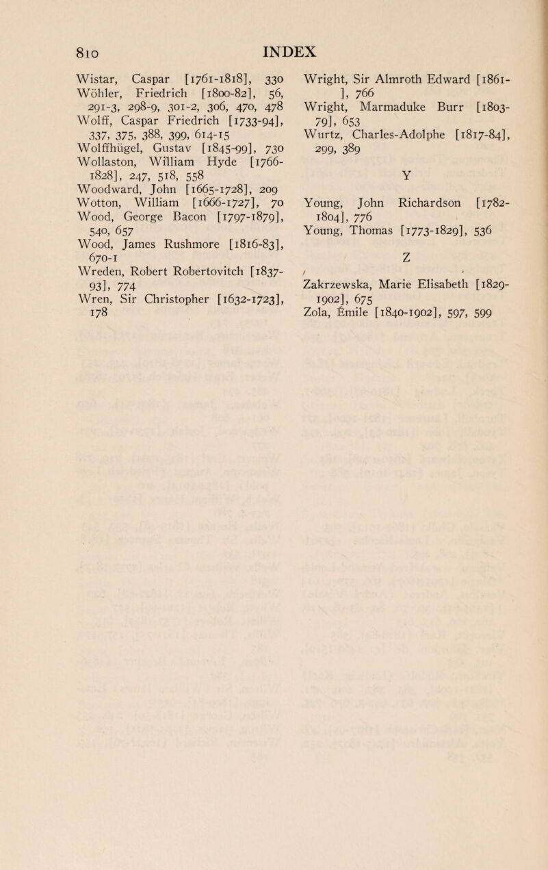 Wistar, Caspar [1761-1818], 330 Wohler, Friedrich [1800-82], 56, 291-3, 298-9, 301-2, 306, 470, 478 Wolff, Caspar Friedrich [1733-94], 337, 375, 388, 399, 614-15 Wolffhiigel, Gustav [1845-99], 730 Wollaston, William Hyde [1766- 1828], 247, 518, 558 Woodward, John [1665-1728], 209 Wotton, William [1666-1727], 70 Wood, George Bacon [1797-1879], 540, 657 Wood, James Rushmore [1816-83], 670-1 Wreden, Robert Robertovitch [ 1837- 93], 774 Wren, Sir Christopher [1632-1723], 178 Wright, Sir Almroth Edward [ 1861- ], 766 Wright, Marmaduke Burr [1803- 79], 653 Wurtz, Charles-Adolphe [1817-84], 299, 389 Y Young, John Richardson [1782- 1804], 776 Young, Thomas [1773-1829], 536 Z / * Zakrzewska, Marie Elisabeth [1829- 1902], 675 Zola, Emile [1840-1902], 597, 599