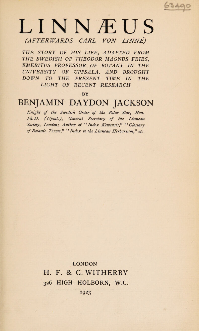 (AFTERWARDS CARL VON LINNE) THE STORY OF HIS LIFE, ADAPTED FROM THE SWEDISH OF THEODOR MAGNUS FRIES, EMERITUS PROFESSOR OF BOTANY IN THE UNIVERSITY OF UPPSALA, AND BROUGHT DOWN TO THE PRESENT TIME IN THE LIGHT OF RECENT RESEARCH BY BENJAMIN DAYDON JACKSON Knight of the Swedish Order of the Polar Star, Hon. Ph.D. (Up sal.). General Secretary of the Linnean Society, London; Author of “Index Kewensisf “Glossary of Botanic Terms f “ Index to the Linnean Herbariumetc. LONDON H. F. & G. WITHERBY 326 HIGH HOLBORN, W.C. 1923