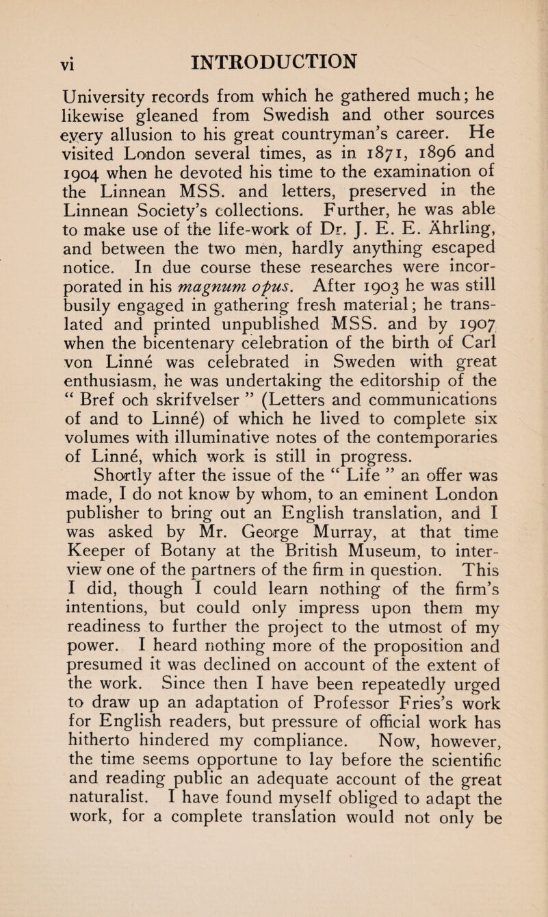 University records from which he gathered much; he likewise gleaned from Swedish and other sources eyery allusion to his great countryman’s career. He visited London several times, as in 1871, 1896 and 1904 when he devoted his time to the examination of the Linnean MSS. and letters, preserved in the Linnean Society’s collections. Further, he was able to make use of the life-work of Dr, J. E. E. Ahrling, and between the two men, hardly anything escaped notice. In due course these researches were incor¬ porated in his magnum of us. After 1903 he was still busily engaged in gathering fresh material; he trans¬ lated and printed unpublished MSS. and by 1907 when the bicentenary celebration of the birth of Carl von Linne was celebrated in Sweden with great enthusiasm, he was undertaking the editorship of the “ Bref och skrifvelser ” (Letters and communications of and to Linne) of which he lived to complete six volumes with illuminative notes of the contemporaries of Linne, which work is still in progress. Shortly after the issue of the “ Life ” an offer was made, I do not know by whom, to an eminent London publisher to bring out an English translation, and I was asked by Mr. George Murray, at that time Keeper of Botany at the British Museum, to inter¬ view one of the partners of the firm in question. This I did, though I could learn nothing of the firm’s intentions, but could only impress upon them my readiness to further the project to the utmost of my power. I heard nothing more of the proposition and presumed it was declined on account of the extent of the work. Since then I have been repeatedly urged to draw up an adaptation of Professor Fries’s work for English readers, but pressure of official work has hitherto hindered my compliance. Now, however, the time seems opportune to lay before the scientific and reading public an adequate account of the great naturalist. I have found myself obliged to adapt the work, for a complete translation would not only be