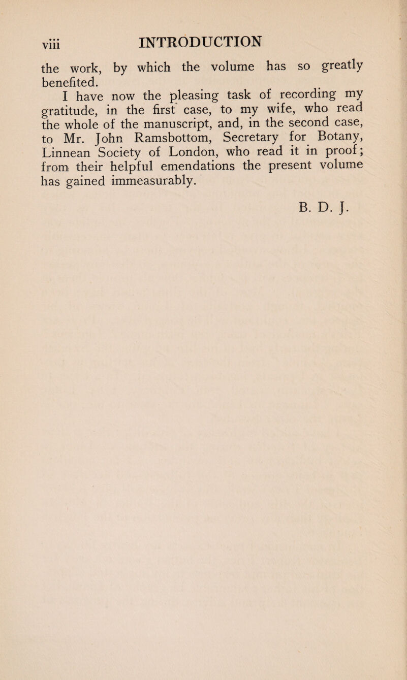 the work, by which the volume has so greatly benefited. I have now the pleasing task of recording my gratitude, in the first case, to my wife, who read the whole of the manuscript, and, in the second case, to Mr. John Ramsbottom, Secretary for. Botany, Linnean Society of London, who read it in proof; from their helpful emendations the present volume has gained immeasurably. B. D. J.