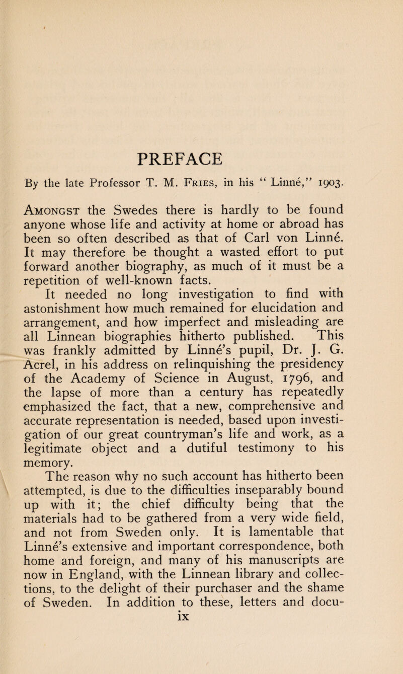 By the late Professor T. M. Fries, in his “ Linne,” 1903. Amongst the Swedes there is hardly to be found anyone whose life and activity at home or abroad has been so often described as that of Carl von Linne. It may therefore be thought a wasted effort to put forward another biography, as much of it must be a repetition of well-known facts. It needed no long investigation to find with astonishment how much remained for elucidation and arrangement, and how imperfect and misleading are all Linnean biographies hitherto published. This was frankly admitted by Linne’s pupil, Dr. J. G. Acrel, in his address on relinquishing the presidency of the Academy of Science in August, 1796, and the lapse of more than a century has repeatedly emphasized the fact, that a new, comprehensive and accurate representation is needed, based upon investi¬ gation of our great countryman’s life and work, as a legitimate object and a dutiful testimony to his memory. The reason why no such account has hitherto been attempted, is due to the difficulties inseparably bound up with it; the chief difficulty being that the materials had to be gathered from a very wide field, and not from Sweden only. It is lamentable that Linne’s extensive and important correspondence, both home and foreign, and many of his manuscripts are now in England, with the Linnean library and collec¬ tions, to the delight of their purchaser and the shame of Sweden. In addition to these, letters and docu-