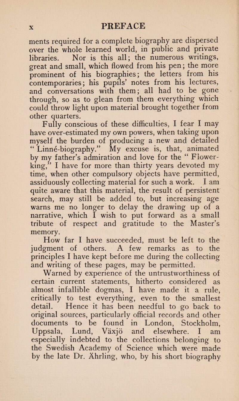 merits required for a complete biography are dispersed over the whole learned world, in public and private libraries. Nor is this all; the numerous writings, great and small, which flowed from his pen; the more prominent of his biographies; the letters from his contemporaries; his pupils' notes from his lectures, and conversations with them; all had to be gone through, so as to glean from them everything which could throw light upon material brought together from other quarters. Fully conscious of these difficulties, I fear I may have over-estimated my own powers, when taking upon myself the burden of producing a new and detailed “ Linne-biography.” My excuse is, that, animated by my father's admiration and love for the “ Flower- king,” I have for more than thirty years devoted my time, when other compulsory objects have permitted, assiduously collecting material for such a work. I am quite aware that this material, the result of persistent search, may still be added to, but increasing age warns me no longer to delay the drawing up of a narrative, which I wish to put forward as a small tribute of respect and gratitude to the Master's memory. How far I have succeeded, must be left to the judgment of others. A few remarks as to the principles I have kept before me during the collecting and writing of these pages, may be permitted. Warned by experience of the untrustworthiness of certain current statements, hitherto considered as almost infallible dogmas, I have made it a rule, critically to test everything, even to the smallest detail. Hence it has been needful to go back to original sources, particularly official records and other documents to be found in London, Stockholm, Uppsala, Lund, Vaxjo and elsewhere. I am especially indebted to the collections belonging to the Swedish Academy of Science which were made by the late Dr. Ahrling, who, by his short biography