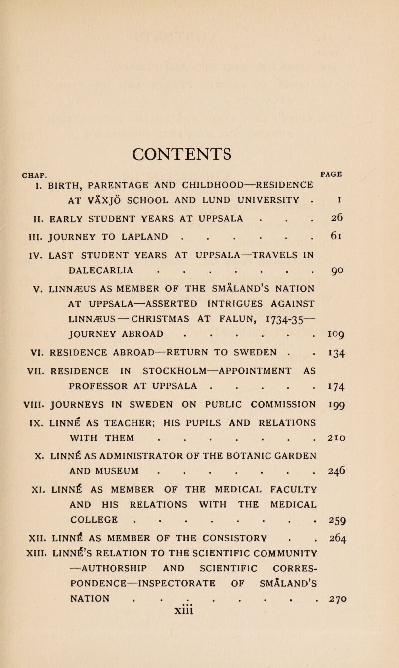 CONTENTS CHAP. I. BIRTH, PARENTAGE AND CHILDHOOD—RESIDENCE AT VAXJO SCHOOL AND LUND UNIVERSITY . II. EARLY STUDENT YEARS AT UPPSALA III. JOURNEY TO LAPLAND. IV. LAST STUDENT YEARS AT UPPSALA—TRAVELS IN DALECARLIA. V. LINNAEUS AS MEMBER OF THE SMALAND’S NATION AT UPPSALA—ASSERTED INTRIGUES AGAINST LINN^US — CHRISTMAS AT FALUN, 1734-35— JOURNEY ABROAD . VI. RESIDENCE ABROAD—RETURN TO SWEDEN . VII. RESIDENCE IN STOCKHOLM—APPOINTMENT AS PROFESSOR AT UPPSALA. VIII. JOURNEYS IN SWEDEN ON PUBLIC COMMISSION IX. LINNE AS TEACHER; HIS PUPILS AND RELATIONS WITH THEM. X. LINNfi AS ADMINISTRATOR OF THE BOTANIC GARDEN AND MUSEUM. XI. LINNS AS MEMBER OF THE MEDICAL FACULTY AND HIS RELATIONS WITH THE MEDICAL COLLEGE • ..»<••• XII. LINNri AS MEMBER OF THE CONSISTORY XIII. LINNlfs RELATION TO THE SCIENTIFIC COMMUNITY —AUTHORSHIP AND SCIENTIFIC CORRES¬ PONDENCE-INSPECTORATE of smAland’s NATION. PAGE I 26 61 90 109 134 174 199 210 246 259 264 270 Xlll