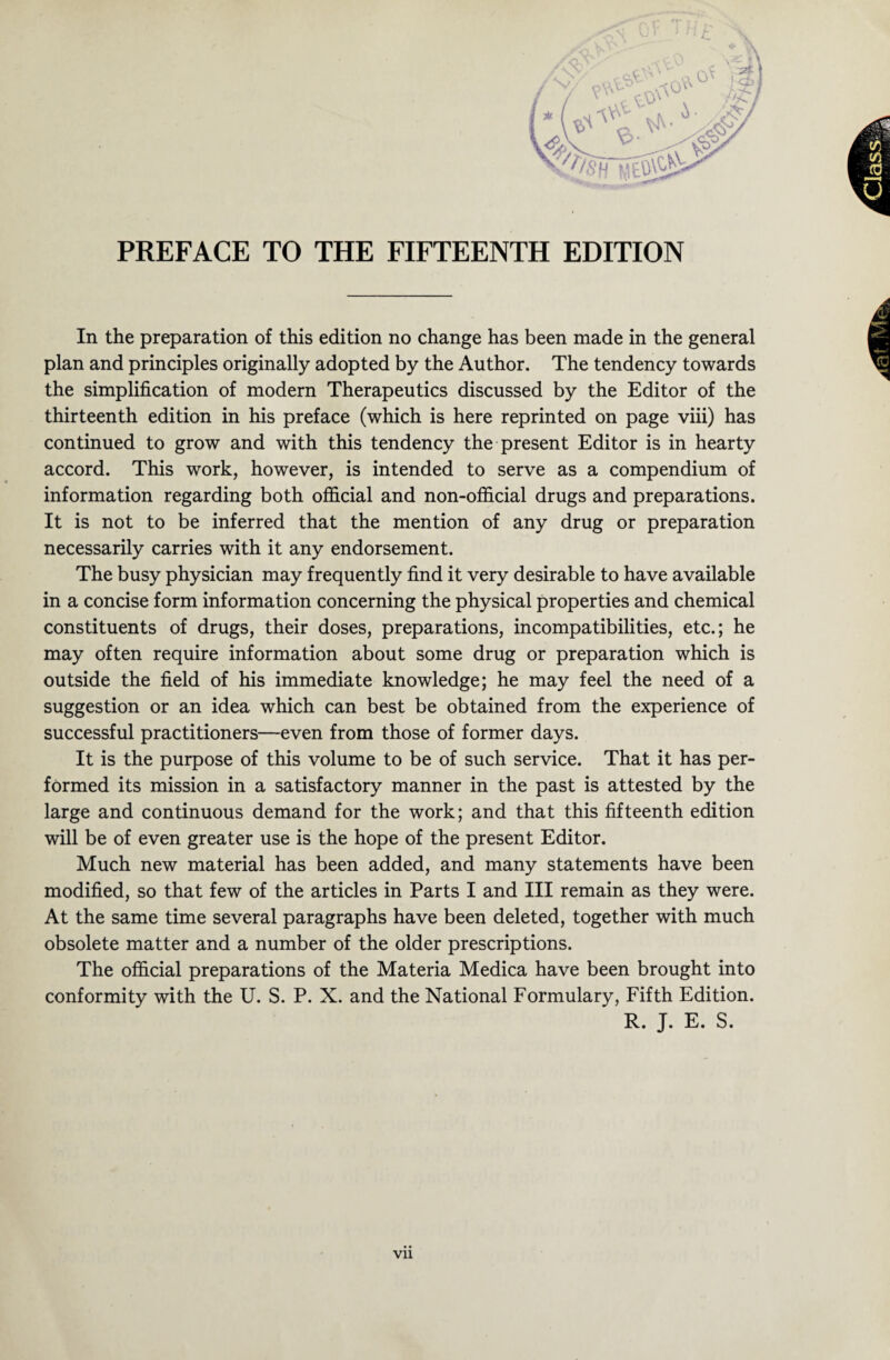 In the preparation of this edition no change has been made in the general plan and principles originally adopted by the Author. The tendency towards the simplification of modern Therapeutics discussed by the Editor of the thirteenth edition in his preface (which is here reprinted on page viii) has continued to grow and with this tendency the present Editor is in hearty accord. This work, however, is intended to serve as a compendium of information regarding both official and non-official drugs and preparations. It is not to be inferred that the mention of any drug or preparation necessarily carries with it any endorsement. The busy physician may frequently find it very desirable to have available in a concise form information concerning the physical properties and chemical constituents of drugs, their doses, preparations, incompatibilities, etc.; he may often require information about some drug or preparation which is outside the field of his immediate knowledge; he may feel the need of a suggestion or an idea which can best be obtained from the experience of successful practitioners—even from those of former days. It is the purpose of this volume to be of such service. That it has per¬ formed its mission in a satisfactory manner in the past is attested by the large and continuous demand for the work; and that this fifteenth edition will be of even greater use is the hope of the present Editor. Much new material has been added, and many statements have been modified, so that few of the articles in Parts I and III remain as they were. At the same time several paragraphs have been deleted, together with much obsolete matter and a number of the older prescriptions. The official preparations of the Materia Medica have been brought into conformity with the U. S. P. X. and the National Formulary, Fifth Edition. R. J. E. S.