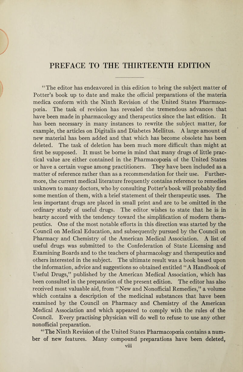 “The editor has endeavored in this edition to bring the subject matter of Potter’s book up to date and make the official preparations of the materia medica conform with the Ninth Revision of the United States Pharmaco¬ poeia. The task of revision has revealed the tremendous advances that have been made in pharmacology and therapeutics since the last edition. It has been necessary in many instances to rewrite the subject matter, for example, the articles on Digitalis and Diabetes Mellitus. A large amount of new material has been added and that which has become obsolete has been deleted. The task of deletion has been much more difficult than might at first be supposed. It must be borne in mind that many drugs of little prac¬ tical value are either contained in the Pharmacopoeia of the United States or have a certain vogue among practitioners. They have been included as a matter of reference rather than as a recommendation for their use. Further¬ more, the current medical literature frequently contains reference to remedies unknown to many doctors, who by consulting Potter’s book will probably find some mention of them, with a brief statement of their therapeutic uses. The less important drugs are placed in small print and are to be omitted in the ordinary study of useful drugs. The editor wishes to state that he is in hearty accord with the tendency toward the simplification of modern thera¬ peutics. One of the most notable efforts in this direction was started by the Council on Medical Education, and subsequently pursued by the Council on Pharmacy and Chemistry of the American Medical Association. A list of useful drugs was submitted to the Confederation of State Licensing and Examining Boards and to the teachers of pharmacology and therapeutics and others interested in the subject. The ultimate result was a book based upon the information, advice and suggestions so obtained entitled “A Handbook of Useful Drugs,” published by the American Medical Association, which has been consulted in the preparation of the present edition. The editor has also received most valuable aid, from “New and Nonofficial Remedies,” a volume which contains a description of the medicinal substances that have been examined by the Council on Pharmacy and Chemistry of the American Medical Association and which appeared to comply with the rules of the Council. Every practising physician will do well to refuse to use any other nonofficial preparation. “The Ninth Revision of the United States Pharmacopoeia contains a num¬ ber of new features. Many compound preparations have been deleted, vm