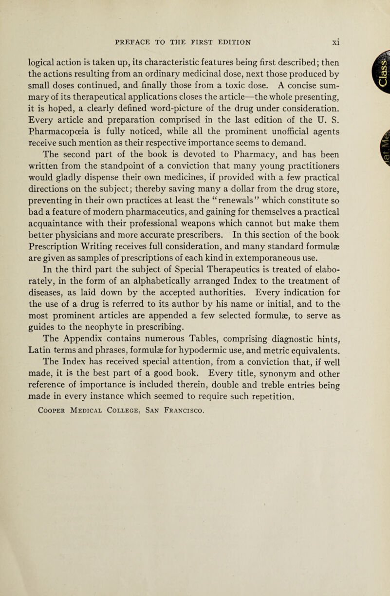 logical action is taken up, its characteristic features being first described; then the actions resulting from an ordinary medicinal dose, next those produced by small doses continued, and finally those from a toxic dose. A concise sum¬ mary of its therapeutical applications closes the article—the whole presenting, it is hoped, a clearly defined word-picture of the drug under consideration. Every article and preparation comprised in the last edition of the U. S. Pharmacopoeia is fully noticed, while all the prominent unofficial agents receive such mention as their respective importance seems to demand. The second part of the book is devoted to Pharmacy, and has been written from the standpoint of a conviction that many young practitioners would gladly dispense their own medicines, if provided with a few practical directions on the subject; thereby saving many a dollar from the drug store, preventing in their own practices at least the “renewals” which constitute so bad a feature of modern pharmaceutics, and gaining for themselves a practical acquaintance with their professional weapons which cannot but make them better physicians and more accurate prescribers. In this section of the book Prescription Writing receives full consideration, and many standard formulae are given as samples of prescriptions of each kind in extemporaneous use. In the third part the subject of Special Therapeutics is treated of elabo¬ rately, in the form of an alphabetically arranged Index to the treatment of diseases, as laid down by the accepted authorities. Every indication for the use of a drug is referred to its author by his name or initial, and to the most prominent articles are appended a few selected formulae, to serve as guides to the neophyte in prescribing. The Appendix contains numerous Tables, comprising diagnostic hints, Latin terms and phrases, formulae for hypodermic use, and metric equivalents. The Index has received special attention, from a conviction that, if well made, it is the best part of a good book. Every title, synonym and other reference of importance is included therein, double and treble entries being made in every instance which seemed to require such repetition. Cooper Medical College, San Francisco.