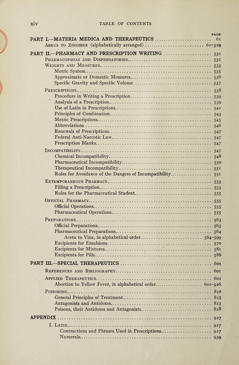 PAGE PART I—MATERIA MEDICA AND THERAPEUTICS. 61 Abrus to Zingiber (alphabetically arranged). 61-529 PART II— PHARMACY AND PRESCRIPTION WRITING. 531 Pharmacopoeias and Dispensatories. 531 Weights and Measures. 533 Metric System. 535 Approximate or Domestic Measures. 536 Specific Gravity and Specific Volume. 537 Prescriptions. 538 Procedure in Writing a Prescription. 539 Analysis of a Prescription. 539 Use of Latin in Prescriptions. 542 Principles of Combination. 543 Metric Prescriptions. 545 Abbreviations. 546 Renewals of Prescriptions. 547 Federal Anti-Narcotic Law. 547 Prescription Blanks. 547 Incompatibility. 547 Chemical Incompatibility. 548 Pharmaceutical Incompatibility. 550 Therapeutical Incompatibility. 551 Rules for Avoidance of the Dangers of Incompatibility. 551 Extemporaneous Pharmacy. 553 Filling a Prescription. 553 Rules for the Pharmaceutical Student. 555 Official Pharmacy. 555 Official Operations. 555 Pharmaceutical Operations. 555 Preparations. 563 Official Preparations. 563 Pharmaceutical Preparations. 564 Aceta to Vina, in alphabetical order. 564-599 Excipients for Emulsions. 570 Excipients for Mixtures. 581 Excipients for Pills. 586 PART IH— SPECIAL THERAPEUTICS. 601 References and Bibliography. 601 Applied Therapeutics. 602 Abortion to Yellow Fever, in alphabetical order. 602-926 Poisoning. 822 General Principles of Treatment.... 1. 823 Antagonists and Antidotes. 823 Poisons, their Antidotes and Antagonists. 828 APPENDIX. 927 I. Latin. 927 Contractions and Phrases Used in Prescriptions. 927 Numerals. 939