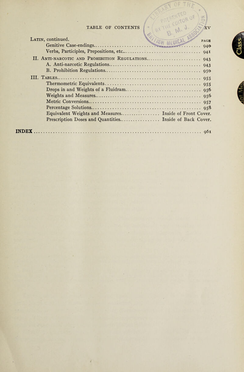 •> X Latin, continued. Genitive Case-endings. Verbs, Participles, Prepositions, etc II. Anti-narcotic and Prohibition Regulations A. Anti-narcotic Regulations. B. Prohibition Regulations. III. Tables. Thermo metric Equivalents. Drops in and Weights of a Fluidram Weights and Measures. Metric Conversions. Percentage Solutions. Equivalent Weights and Measures... Prescription Doses and Quantities... ;ol :# PAGE 940 941 . 943 . 943 . 95° . 955 . 955 . 956 . 956 . 957 . 95& Inside of Front Cover. Inside of Back Cover. 961 INDEX