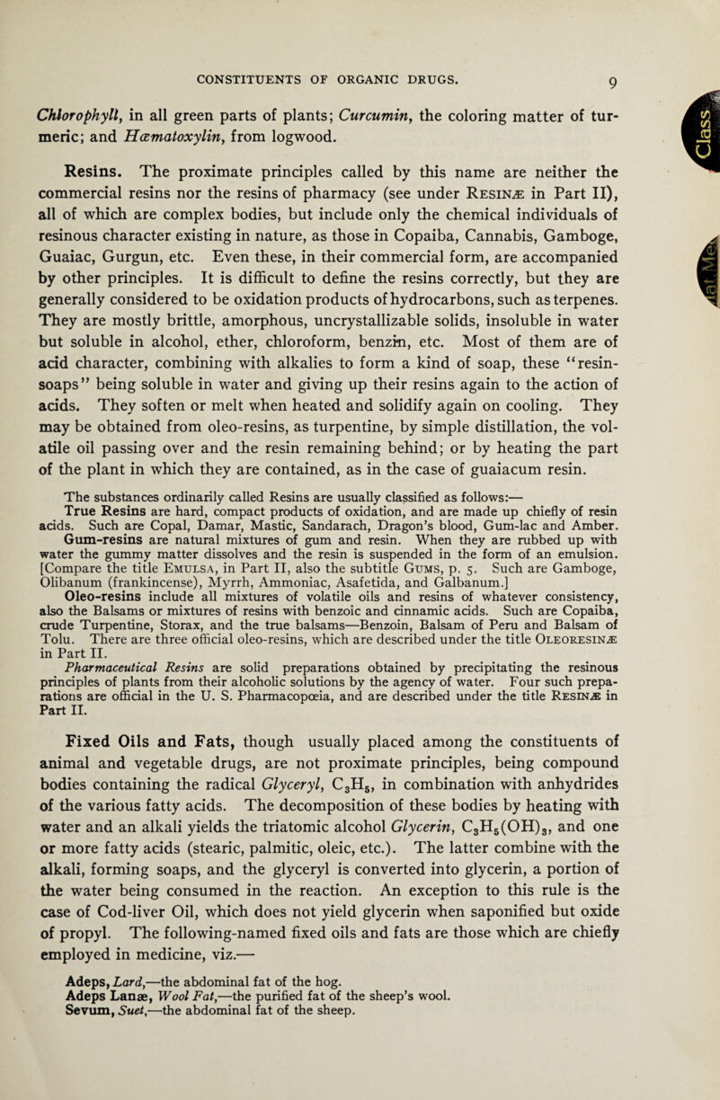 Chlorophyll, in all green parts of plants; Curcumin, the coloring matter of tur¬ meric; and Hoematoxylin, from logwood. Resins. The proximate principles called by this name are neither the commercial resins nor the resins of pharmacy (see under Resdsle in Part II), all of which are complex bodies, but include only the chemical individuals of resinous character existing in nature, as those in Copaiba, Cannabis, Gamboge, Guaiac, Gurgun, etc. Even these, in their commercial form, are accompanied by other principles. It is difficult to define the resins correctly, but they are generally considered to be oxidation products of hydrocarbons, such asterpenes. They are mostly brittle, amorphous, uncrystallizable solids, insoluble in water but soluble in alcohol, ether, chloroform, benzm, etc. Most of them are of acid character, combining with alkalies to form a kind of soap, these “resin- soaps” being soluble in water and giving up their resins again to the action of acids. They soften or melt when heated and solidify again on cooling. They may be obtained from oleo-resins, as turpentine, by simple distillation, the vol¬ atile oil passing over and the resin remaining behind; or by heating the part of the plant in which they are contained, as in the case of guaiacum resin. The substances ordinarily called Resins are usually classified as follows:— True Resins are hard, compact products of oxidation, and are made up chiefly of resin acids. Such are Copal, Damar, Mastic, Sandarach, Dragon’s blood, Gum-lac and Amber. Gum-resins are natural mixtures of gum and resin. When they are rubbed up with water the gummy matter dissolves and the resin is suspended in the form of an emulsion. [Compare the title Emulsa, in Part II, also the subtitle Gums, p. 5. Such are Gamboge, Olibanum (frankincense), Myrrh, Ammoniac, Asafetida, and Galbanum.] Oleo-resins include all mixtures of volatile oils and resins of whatever consistency, also the Balsams or mixtures of resins with benzoic and cinnamic acids. Such are Copaiba, crude Turpentine, Storax, and the true balsams—Benzoin, Balsam of Peru and Balsam of Tolu. There are three official oleo-resins, which are described under the title Oleoresin® in Part II. Pharmaceutical Resins are solid preparations obtained by precipitating the resinous principles of plants from their alcoholic solutions by the agency of water. Four such prepa¬ rations are official in the U. S. Pharmacopoeia, and are described under the title Resin,® in Part II. Fixed Oils and Fats, though usually placed among the constituents of animal and vegetable drugs, are not proximate principles, being compound bodies containing the radical Glyceryl, C3H5, in combination with anhydrides of the various fatty acids. The decomposition of these bodies by heating with water and an alkali yields the triatomic alcohol Glycerin, C3H5(OH)3, and one or more fatty acids (stearic, palmitic, oleic, etc.). The latter combine with the alkali, forming soaps, and the glyceryl is converted into glycerin, a portion of the water being consumed in the reaction. An exception to this rule is the case of Cod-liver Oil, which does not yield glycerin when saponified but oxide of propyl. The following-named fixed oils and fats are those which are chiefly employed in medicine, viz.— Adeps, Lard,—the abdominal fat of the hog. Adeps Lanae, Wool Fat,—the purified fat of the sheep’s wool. Sevum, Suet,—the abdominal fat of the sheep.