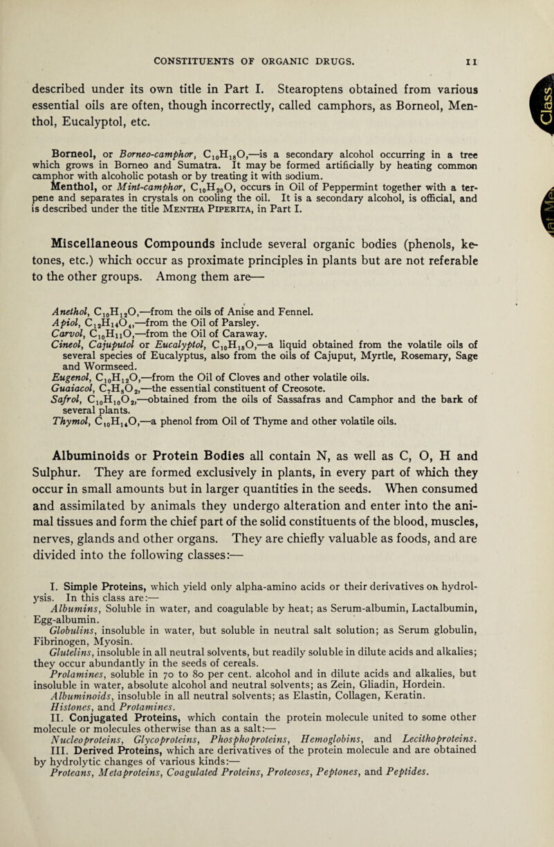 described under its own title in Part I. Stearoptens obtained from various essential oils are often, though incorrectly, called camphors, as Borneol, Men¬ thol, Eucalyptol, etc. Borneol, or Borneo-camphor, C10Hi8O,—is a secondary alcohol occurring in a tree which grows in Borneo and Sumatra. It may be formed artificially by heating common camphor with alcoholic potash or by treating it with sodium. Menthol, or Mint-camphor, Cl0H20O, occurs in Oil of Peppermint together with a ter- pene and separates in crystals on cooling the oil. It is a secondary alcohol, is official, and is described under the title Mentha Piperita, in Part I. Miscellaneous Compounds include several organic bodies (phenols, ke¬ tones, etc.) which occur as proximate principles in plants but are not referable to the other groups. Among them are— Anethol, C10H12O,—from the oils of Anise and Fennel. Apiol, C12Hi404,—from the Oil of Parsley. Carvol, C10HhO,—from the Oil of Caraway. Cineol, Cajuputol or Eucalyptol, C10H18O,—a liquid obtained from the volatile oils of several species of Eucalyptus, also from the oils of Cajuput, Myrtle, Rosemary, Sage and Wormseed. Eugenol, C10H12O,—from the Oil of Cloves and other volatile oils. Guaiacol, C7H802,—the essential constituent of Creosote. Safrol, C10H10O2,—obtained from the oils of Sassafras and Camphor and the bark of several plants. Thymol, C10HuO,—a phenol from Oil of Thyme and other volatile oils. Albuminoids or Protein Bodies all contain N, as well as C, O, H and Sulphur. They are formed exclusively in plants, in every part of which they occur in small amounts but in larger quantities in the seeds. When consumed and assimilated by animals they undergo alteration and enter into the ani¬ mal tissues and form the chief part of the solid constituents of the blood, muscles, nerves, glands and other organs. They are chiefly valuable as foods, and are divided into the following classes:— I. Simple Proteins, which yield only alpha-amino acids or their derivatives on hydrol¬ ysis. In this class are:— Albumins, Soluble in water, and coagulable by heat; as Serum-albumin, Lactalbumin, Egg-albumin. Globulins, insoluble in water, but soluble in neutral salt solution; as Serum globulin, Fibrinogen, Myosin. Glutelins, insoluble in all neutral solvents, but readily soluble in dilute acids and alkalies; they occur abundantly in the seeds of cereals. Prolamines, soluble in 70 to 80 per cent, alcohol and in dilute acids and alkalies, but insoluble in water, absolute alcohol and neutral solvents; as Zein, Gliadin, Hordein. Albuminoids, insoluble in all neutral solvents; as Elastin, Collagen, Keratin. Histones, and Protamines. II. Conjugated Proteins, which contain the protein molecule united to some other molecule or molecules otherwise than as a salt:— Nucleo proteins, Glycoproteins, P ho spho proteins, Hemoglobins, and Lecitho proteins. III. Derived Proteins, which are derivatives of the protein molecule and are obtained by hydrolytic changes of various kinds:— Proteans, Meta-proteins, Coagulated Proteins, Proteoses, Peptones, and Peptides.