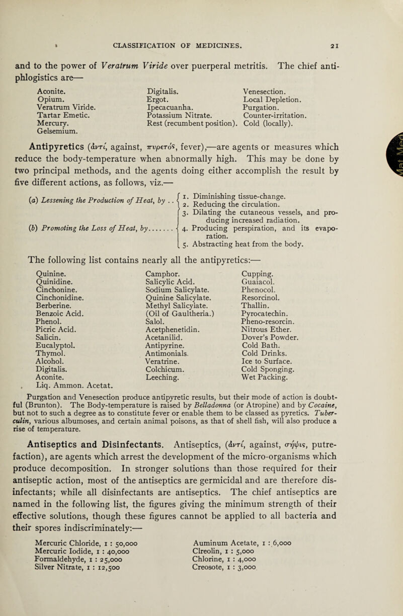 and to the power of Veratrum Viride over puerperal metritis. The chief anti- phlogistics are— Aconite. Opium. Veratrum Viride. Tartar Emetic. Mercury. Gelsemium. Digitalis. Venesection. Ergot. Local Depletion. Ipecacuanha. Purgation. Potassium Nitrate. Counter-irritation. Rest (recumbent position). Cold (locally). Antipyretics (dim, against, 7rvpero's, fever),—are agents or measures which reduce the body-temperature when abnormally high. This may be done by two principal methods, and the agents doing either accomplish the result by five different actions, as follows, viz.— (a) Lessening the Production of Heat, by (b) Promoting the Loss of Heat, by f 1. Diminishing tissue-change. 1 2. Reducing the circulation. 3. Dilating the cutaneous vessels, and pro¬ ducing increased radiation. ■{ 4. Producing perspiration, and its evapo¬ ration. _ 5. Abstracting heat from the body. The following list contains nearly all the antipyretics:— Quinine. Camphor. Cupping. Quinidine. Salicylic Acid. Guaiacol. Cinchonine. Sodium Salicylate. Phenocol. Cinchonidine. Quinine Salicylate. Resorcinol. Berberine. Methyl Salicylate. Thallin. Benzoic Acid. (Oil of Gaultheria.) Pyrocatechin. Phenol. Salol. Pheno-resorcin. Picric Acid. Acetphenetidin. Nitrous Ether. Salicin. Acetanilid. Dover’s Powder. Eucalyptol. Antipyrine. Cold Bath. Thymol. Antimonials. Cold Drinks. Alcohol. Vera trine. Ice to Surface. Digitalis. Colchicum. Cold Sponging. Aconite. Leeching. Wet Packing. , Liq. Ammon. Acetat. Purgation and Venesection produce antipyretic results, but their mode of action is doubt¬ ful (Brunton). The Body-temperature is raised by Belladonna (or Atropine) and by Cocaine, but not to such a degree as to constitute fever or enable them to be classed as pyretics. Tuber¬ culin, various albumoses, and certain animal poisons, as that of shell fish, will also produce a rise of temperature. Antiseptics and Disinfectants. Antiseptics, (dvrt, against, a-rjif/is, putre¬ faction), are agents which arrest the development of the micro-organisms which produce decomposition. In stronger solutions than those required for their antiseptic action, most of the antiseptics are germicidal and are therefore dis¬ infectants; while all disinfectants are antiseptics. The chief antiseptics are named in the following list, the figures giving the minimum strength of their effective solutions, though these figures cannot be applied to all bacteria and their spores indiscriminately:— Mercuric Chloride, 1 : 50,000 Mercuric Iodide, 1 : 40,000 Formaldehyde, 1 : 25,000 Silver Nitrate, 1 : 12,500 Auminum Acetate, 1 : 6,000 Clreolin, 1 : 5,000 Chlorine, 1 : 4,000 Creosote, 1 : 3,000