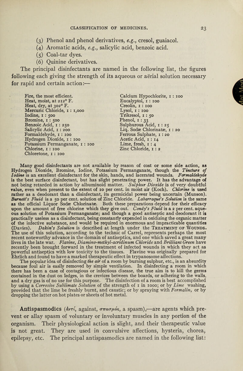 (3) Phenol and phenol derivatives, e.g., cresol, guaiacol. (4) Aromatic acids, e.g., salicylic acid, benzoic acid. (5) Coal-tar dyes. (6) Quinine derivatives. The principal disinfectants are named in the following list, the figures following each giving the strength of its aqueous or aerial solution necessary for rapid and certain action:— Fire, the most efficient. Heat, moist, at 2120 F. Heat, dry, at 302° F. Mercuric Chloride, 1 : 1,000 Iodine, 1 : 500 Bromine, 1 : 500 Benzoic Acid, 1 : 250 Salicylic Add, 1 : 200 Formaldehyde, 1 : 100 Hydrogen Dioxide, 1 : 100 Potassium Permanganate, 1 : 100 Chlorine, 1 : 100 Chloretone, 1 : 100 Many good disinfectants are not available by reason of cost or some side action, as Hydrogen Dioxide, Bromine, Iodine, Potassium Permanganate, though the Tincture of Iodine is an excellent disinfectant for the skin, hands, and lacerated wounds. Formaldehyde is the best surface disinfectant, but has slight penetrating power. It has the advantage of not being retarded in action by albuminoid matter. Sulphur Dioxide is of very doubtful value, even when present to the extent of 10 per cent, in moist air (Koch). Chlorine is used rather as a deodorant than a disinfectant, its germicidal power being uncertain (Munson). Burnett's Fluid is a 50 per cent, soludon of Zinc Chloride. Labarraque’s Solution is the same as the official Liquor Sodae Chlorinate. Both these preparations depend for their efficacy upon the amount of free chlorine which they give out. Condy's Fluid is a 2 per cent, aque¬ ous solution of Potassium Permanganate; and though a good antiseptic and deodorant it is practically useless as a disinfectant, being constantly expended in oxidizing the organic matter of the infective substance, and would be required in enormous and impracticable quantities (Davies). Dakin's Solution is described at length under the Treatment of Wounds. The use of this solution, according to the technic of Carrel, represents perhaps the most recent noteworthy advance in the domain of antiseptics, and one which saved a great many lives in the late war. Flavine, Diamino-meihyl-acridinum Chloride and Brilliant Green have recently been brought forward in the treatment of infected wounds in which they act as powerful antiseptics with low toxicity to the tissues. Flavine was originally prepared for Ehrlich and found to have a marked therapeutic effect in trypanosome affections. The popular idea of disinfecting the air of a room by burning sulphur, etc., is an absurdity because foul air is easily removed by simple ventilation. In disinfecting a room in which there has been a case of contagious or infectious disease, the true aim is to kill the germs contained in the dust on ledges, in the crevices between the boards, or adhering to the walls, and a dry gas is of no use for this purpose. The disinfection of a room is best accomplished by using a Corrosive Sublimate Solution of the strength of 1 in 1000; or by Lime washing, provided that the lime be freshly burnt, and caustic; or by spraying with Formalin, or by dropping the latter on hot plates or sheets of hot metal. Calcium Hypochlorite, 1 : 100 Eucalyptol, 1 : 100 Creolin, 1 : 100 Lysol, 1 : 100 Trikresol, 1 : 50 Phenol, 1 : 33 Sulphurous Acid, 1 : 25 Liq. Sodae Chlorinate, 1 : 20 Ferrous Sulphate, 1 : 20 Acetic Acid, 1 : 14 Lime, fresh, 1 : 4 Zinc Chloride, 1 : 2 Antispasmodics (avri, against, o-Tracqao's, a spasm),—are agents which pre¬ vent or allay spasm of voluntary or involuntary muscles in any portion of the organism. Their physiological action is slight, and their therapeutic value is not great. They are used in convulsive affections, hysteria, chorea, epilepsy, etc. The principal antispasmodics are named in the following list: