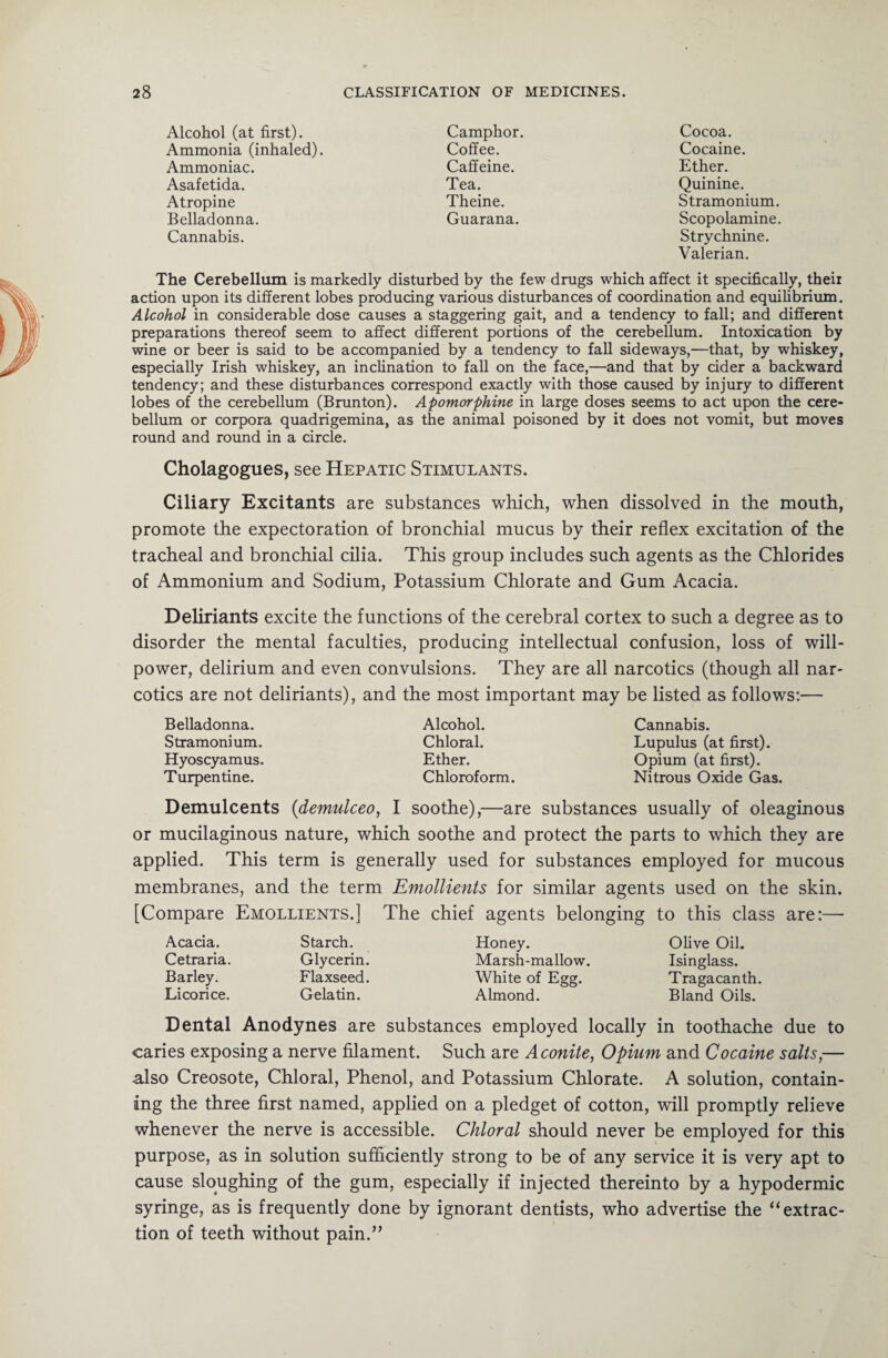 Alcohol (at first). Camphor. Ammonia (inhaled). Coffee. Ammoniac. Caffeine. Asafetida. Tea. Atropine Theine. Belladonna. Guarana. Cannabis. Cocoa. Cocaine. Ether. Quinine. Stramonium. Scopolamine. Strychnine. Valerian. The Cerebellum is markedly disturbed by the few drugs which affect it specifically, theii action upon its different lobes producing various disturbances of coordination and equilibrium. Alcohol in considerable dose causes a staggering gait, and a tendency to fall; and different preparations thereof seem to affect different portions of the cerebellum. Intoxication by wine or beer is said to be accompanied by a tendency to fall sideways,—that, by whiskey, especially Irish whiskey, an inclination to fall on the face,—and that by cider a backward tendency; and these disturbances correspond exactly with those caused by injury to different lobes of the cerebellum (Brunton). Apomorphine in large doses seems to act upon the cere¬ bellum or corpora quadrigemina, as the animal poisoned by it does not vomit, but moves round and round in a circle. Cholagogues, see Hepatic Stimulants. Ciliary Excitants are substances which, when dissolved in the mouth, promote the expectoration of bronchial mucus by their reflex excitation of the tracheal and bronchial cilia. This group includes such agents as the Chlorides of Ammonium and Sodium, Potassium Chlorate and Gum Acacia. Deliriants excite the functions of the cerebral cortex to such a degree as to disorder the mental faculties, producing intellectual confusion, loss of will¬ power, delirium and even convulsions. They are all narcotics (though all nar¬ cotics are not deliriants), and the most important may be listed as follows;— Belladonna. Stramonium. Hyoscyamus. Turpentine. Alcohol. Chloral. Ether. Chloroform. Cannabis. Lupulus (at first). Opium (at first). Nitrous Oxide Gas. Demulcents (demulceo, I soothe),—are substances usually of oleaginous or mucilaginous nature, which soothe and protect the parts to which they are applied. This term is generally used for substances employed for mucous membranes, and the term Emollients for similar agents used on the skin. [Compare Emollients.] The chief agents belonging to this class are:— Acacia. Cetraria. Barley. Licorice. Starch. Glycerin. Flaxseed. Gelatin. Honey. Olive Oil. Marsh-mallow. Isinglass. White of Egg. Tragacanth. Almond. Bland Oils. Dental Anodynes are substances employed locally in toothache due to caries exposing a nerve filament. Such are Aconite, Opium and Cocaine salts,— also Creosote, Chloral, Phenol, and Potassium Chlorate. A solution, contain¬ ing the three first named, applied on a pledget of cotton, will promptly relieve whenever the nerve is accessible. Chloral should never be employed for this purpose, as in solution sufficiently strong to be of any service it is very apt to cause sloughing of the gum, especially if injected thereinto by a hypodermic syringe, as is frequently done by ignorant dentists, who advertise the “extrac¬ tion of teeth without pain.”