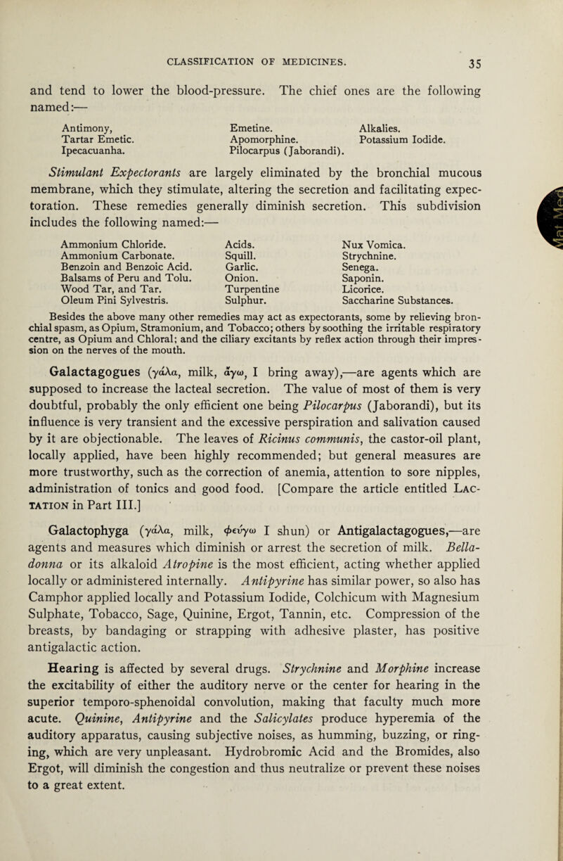 and tend to lower the blood-pressure. The chief ones are the following named:— Antimony, Emetine. Alkalies. Tartar Emetic. Apomorphine. Potassium Iodide. Ipecacuanha. Pilocarpus (Jaborandi). Stimulant Expectorants are largely eliminated by the bronchial mucous membrane, which they stimulate, altering the secretion and facilitating expec¬ toration. These remedies generally diminish secretion. This subdivision includes the following named:— Ammonium Chloride. Ammonium Carbonate. Benzoin and Benzoic Acid. Balsams of Peru and Tolu. Wood Tar, and Tar. Oleum Pini Sylvestris. Acids. Squill. Garlic. Onion. Turpentine Sulphur. Nux Vomica. Strychnine. Senega. Saponin. Licorice. Saccharine Substances. Besides the above many other remedies may act as expectorants, some by relieving bron¬ chial spasm, as Opium, Stramonium, and Tobacco; others by soothing the irritable respiratory centre, as Opium and Chloral; and the ciliary excitants by reflex action through their impres¬ sion on the nerves of the mouth. Galactagogues (ydAa, milk, ayw, I bring away),—are agents which are supposed to increase the lacteal secretion. The value of most of them is very doubtful, probably the only efficient one being Pilocarpus (Jaborandi), but its influence is very transient and the excessive perspiration and salivation caused by it are objectionable. The leaves of Ricinus communis, the castor-oil plant, locally applied, have been highly recommended; but general measures are more trustworthy, such as the correction of anemia, attention to sore nipples, administration of tonics and good food. [Compare the article entitled Lac¬ tation in Part III.] Galactophyga (ydAa, milk, fcvyw I shun) or Antigalactagogues,—are agents and measures which diminish or arrest the secretion of milk. Bella¬ donna or its alkaloid Atropine is the most efficient, acting whether applied locally or administered internally. Antipyrine has similar power, so also has Camphor applied locally and Potassium Iodide, Colchicum with Magnesium Sulphate, Tobacco, Sage, Quinine, Ergot, Tannin, etc. Compression of the breasts, by bandaging or strapping with adhesive plaster, has positive antigalactic action. Hearing is affected by several drugs. Strychnine and Morphine increase the excitability of either the auditory nerve or the center for hearing in the superior temporo-sphenoidal convolution, making that faculty much more acute. Quinine, Antipyrine and the Salicylates produce hyperemia of the auditory apparatus, causing subjective noises, as humming, buzzing, or ring¬ ing, which are very unpleasant. Hydrobromic Acid and the Bromides, also Ergot, will diminish the congestion and thus neutralize or prevent these noises to a great extent.