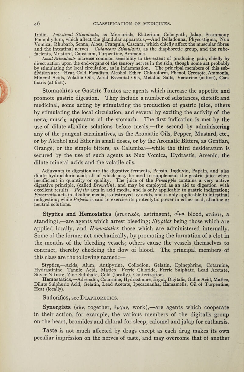 Iridin. Intestinal Stimulants, as Mercurials, Elaterium, Colocynth, Jalap, Scammony Podophyllum, which affect the glandular apparatus,—And Belladonna, Physostigma, Nux Vomica, Rhubarb, Senna, Aloes, Frangula, Cascara, which chiefly affect the muscular fibres and the intestinal nerves. Cutaneous Stimulants, as the diaphoretic group, and the rube¬ facients, Mustard, Capsicum, Turpentine, Ammonia. Local Stimulants increase common sensibility to the extent of producing pain, chiefly by direct action upon the end-organs of the sensory nerves in the skin, though some act probably by stimulating the local circulation, as in inflammation. The principal members of this sub¬ division are:—Heat, Cold, Faradism, Alcohol, Ether Chloroform, Phenol, Creosote, Ammonia, Mineral Acids, Volatile Oils, Acrid Essential Oils, Metallic Salts, Veratrine (at first), Can- tharis (at first). Stomachics or Gastric Tonics are agents which increase the appetite and promote gastric digestion. They include a number of substances, dietetic and medicinal, some acting by stimulating the production of gastric juice, others by stimulating the local circulation, and several by exciting the activity of the nerve-muscle apparatus of the stomach. The first indication is met by the use of dilute alkaline solutions before meals,—the second by administering any of the pungent carminatives, as the Aromatic Oils, Pepper, Mustard, etc., or by Alcohol and Ether in small doses, or by the Aromatic Bitters, as Gentian, Orange, or the simple bitters, as Calumba;—while the third desideratum is secured by the use of such agents as Nux Vomica, Hydrastis, Arsenic, the dilute mineral acids and the volatile oils. Adjuvants to digestion are the digestive ferments, Pepsin, Ingluvin, Papain, and also dilute hydrochloric acid; all of which may be used to supplement the gastric juice when insufficient in quantity or quality. The juice of the Pineapple contains a very active digestive principle, (called Bromelin), and may be employed as an aid to digestion with excellent results. Pepsin acts in acid media, and is only applicable to gastric indigestion; Pancreatin acts in alkaline media, is destroyed by acids, and is only applicable to intestinal indigestion; while Papain is said to exercise its proteolytic power in either acid, alkaline or neutral solutions. Styptics and Hemostatics (gtxtktlkos, astringent, al/xa blood, ardors, a standing),—are agents which arrest bleeding; Styptics being those which are applied locally, and Hemostatics those which are administered internally. Some of the former act mechanically, by promoting the formation of a clot in the mouths of the bleeding vessels; others cause the vessels themselves to contract, thereby checking the flow of blood. The principal members of this class are the following named:— Styptics,—Acids, Alum, Antipyrine, Collodion, Gelatin, Epinephrine, Cotarnine, Hydrastinine, Tannic Acid, Matico, Ferric Chloride, Ferric Sulphate, Lead Acetate, Silver Nitrate, Zinc Sulphate, Cold (locally), Cauterization. Hemostatics,—Adrenalin, Cotarnine, Hydrastinine, Ergot, Digitalis, Gallic Acid, Matico, Dilute Sulphuric Acid, Gelatin, Lead Acetate, Ipecacuanha, Hamamelis, Oil of Turpentine, Heat (locally). Sudorifics, see Diaphoretics. Synergists (<jvv, together, epyov, work),—are agents which cooperate in their action, for example, the various members of the digitalis group on the heart, bromides and chloral for sleep, calomel and jalap for catharsis. Taste is not much affected by drugs except as each drug makes its own peculiar impression on the nerves of taste, and may overcome that of another