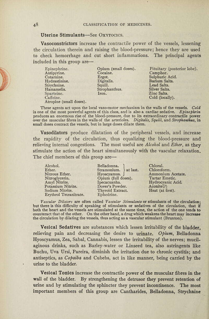Uterine Stimulants—See Oxytocics. Vasoconstrictors increase the contractile power of the vessels, lessening the circulation therein and raising the blood-pressure; hence they are used to check hemorrhage and cut short inflammations. The principal agents included in this group are— Epinephrine. Antipyrine. Cotarnine. Hydrastinine. Strychnine. Hamamelis. Sparteine. Caffeine. Atropine (small doses). These agents act upon the local vaso-motor mechanism in the walls of the vessels. Cold is one of the most powerful agents of this class, and is also a cardiac sedative. Epinephrin produces an enormous rise of the blood-pressure, due to its extraordinary contractile power over the muscular fibres in the walls of the arterioles. Digitalis, Squill, and Strophanthus, in small doses contract the vessels, but in large doses dilate them. Opium (small doses). Cocaine. Ergot. Digitalis. Squill. Strophanthus. Iron. Pituitary (posterior lobe). Camphor. Sulphuric Acid. Barium Salts. Lead Salts. Silver Salts. Zinc Salts. Cold (locally). Vasodilators produce dilatation of the peripheral vessels, and increase the rapidity of the circulation, thus equalizing the blood-pressure and relieving internal congestions. The most useful are Alcohol and Ether, as they stimulate the action of the heart simultaneously with the vascular relaxation. The chief members of this group are— Alcohol. Ether. Nitrous Ether. Nitroglycerin. Amyl Nitrite. Potassium Nitrite. Sodium Nitrite. Erythrol Tetranitrate. Belladonna. Stramonium. at last. Hyoscyamus. Opium (full doses). Ipecacuanha. Dover’s Powder. Thyroid Extract. Ephedrine. Chloral. Chloroform. Ammonium Acetate. Tartar Emetic. Hydrocyanic Acid. Aconite (?) Heat (at first). Vascular Dilators are often called Vascular Stimulants or stimulants of the circulation; but there is this difficulty of speaking of stimulants or sedatives of the circulation, that if both the heart and the vessels are stimulated at the same time, the action of the one tends to counteract that of the other. On the other hand, a drug which weakens the heart may increase the circulation by dilating the vessels, thus acting as a vascular stimulant (Brunton). Vesical Sedatives are substances which lessen irritability of the bladder, relieving pain and decreasing the desire to urinate. Opium, Belladonna Hyoscyamus, Zea, Sabal, Cannabis, lessen the irritability of the nerves; mucil¬ aginous drinks, such as Barley-water or Linseed tea, also astringents like Buchu, Uva Ursi, Pareira, diminish the irritation due to chronic cystitis; and antiseptics, as Copaiba and Cubebs, act in like manner, being carried by the urine to the bladder. Vesical Tonics increase the contractile power of the muscular fibres in the wall of the bladder. By strengthening the detrusor they prevent retention of urine and by stimulating the sphincter they prevent incontinence. The most important members of this group are Cantharides, Belladonna, Strychnine