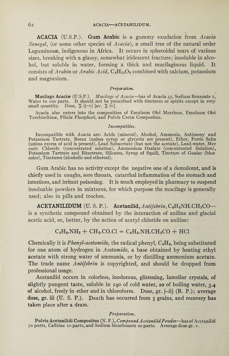 ACACIA (U.S.P.). Gum Arabic is a gummy exudation from Acacia Senegal, (or some other species of Acacia), a small tree of the natural order Leguminosae, indigenous in Africa. It occurs in spheroidal tears of various sizes, breaking with a glassy, somewhat iridescent fracture; insoluble in alco¬ hol, but soluble in water, forming a thick and mucilaginous liquid. It consists of Arabin or Arabic Acid, C6Hi0O5 combined with calcium, potassium and magnesium. Preparation. Mucilago Acaciae (U.S.P.). Mucilage of Acacia—has of Acacia 35, Sodium Benzoate 1, Water to 100 parts. It should not be prescribed with tinctures or spirits except in very- small quantity. Dose, 5 ij-vj [av. 5 iv]. Acacia also enters into the composition of Emulsum Olei Morrhuae, Emulsum Olei Terebinthinae, Pilulae Phosphori, and Pulvis Cretae Compositus. Incompatibles. Incompatible with Acacia are: Acids (mineral), Alcohol, Ammonia, Antimony and Potassium Tartrate, Borax (unless syrup or glycerin are present), Ether, Ferric Salts (unless excess of acid is present), Lead Subacetate (but not the acetate), Lead-water, Mer curie Chloride (concentrated solution), Ammonium Oxalate (concentrated Solution), Potassium Tartrate and Bitartrate, Silicates, Syrup of Squill, Tincture of Guaiac (blue color), Tinctures (alcoholic and ethereal). • Gum Arabic has no activity except the negative one of a demulcent, and is chiefly used in coughs, sore throats, catarrhal inflammation of the stomach and intestines, and irritant poisoning. It is much employed in pharmacy to suspend insoluable powders in mixtures, for which purpose the mucilage is generally used; also in pills and troches. ACETANILIDUM (U. S. P.). Acetanilid, Antifebrin, C6H6NH.CH3CO— is a synthetic compound obtained by the interaction of aniline and glacial acetic acid, or, better, by the action of acetyl chloride on aniline: C6H6.NH2 + CH3.CO.Cl = C6H5.NH.CH3CO + HC1 Chemically it is Phenyl-acetamide, the radical phenyl, CeH5, being substituted for one atom of hydrogen in Acetamide, a base obtained by heating ethyl acetate with strong water of ammonia, or by distilling ammonium acetate. The trade name Antifebrin is copyrighted, and should be dropped from professional usage. Acetanilid occurs in colorless, inodorous, glistening, lamellar crystals, of slightly pungent taste, soluble in 190 of cold water, 20 of boiling water, 3.4 of alcohol, freely in ether and in chloroform. Dose, gr. j-iij (B. P.); average dose, gr. iii (U. S. P.). Death has occurred from 5 grains, and recovery has taken place after a dram. Preparation. Pulvis Acetanilidi Compositus (N. F.), Compound Acetanilid Powder—has of Acetanilid 70 parts, Caffeine 10 parts, and Sodium bicarbonate 20 parts. Average dose gr. v. '