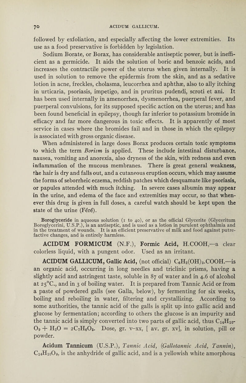 followed by exfoliation, and especially affecting the lower extremities. Its use as a food preservative is forbidden by legislation. Sodium Borate, or Borax, has considerable antiseptic power, but is ineffi¬ cient as a germicide. It aids the solution of boric and benzoic acids, and increases the contractile power of the uterus when given internally. It is used in solution to remove the epidermis from the skin, and as a sedative lotion in acne, freckles, cholasma, leucorrhea and aphthae, also to ally itching in urticaria, psoriasis, impetigo, and in pruritus pudendi, scroti et ani. It has been used internally in amenorrhea, dysmenorrhea, puerperal fever, and puerperal convulsions, for its supposed specific action on the uterus; and has been found beneficial in epilepsy, though far inferior to potassium bromide in efficacy and far more dangerous in toxic effects. It is apparently of most service in cases where the bromides fail and in those in which the epilepsy is associated with gross organic disease. When administered in large doses Borax produces certain toxic symptoms to which the term Borism is applied. These include intestinal disturbance, nausea, vomiting and anorexia, also dryness of the skin, with redness and even inflammation of the mucous membranes. There is great general weakness, the hair is dry and falls out, and a cutaneous eruption occurs, which may assume the forms of seborrheic eczema, reddish patches which desquamate like psoriasis, or papules attended with much itching. In severe cases albumin may appear in the urine, and edema of the face and extremities may occur, so that when¬ ever this drug is given in full doses, a careful watch should be kept upon the state of the urine (Fer£). Boroglyceride in aqueous solution (i to 40), or as the official Glycerite (Glyceritum Boroglycerini, U.S.P.), is an antiseptic, and is used as a lotion in purulent ophthalmia and in the treatment of wounds. It is an efficient preservative of milk and food against putre¬ factive changes, and is entirely harmless. ACIDUM FORMICUM (N.F.), Formic Acid, H.COOH—a clear colorless liquid, with a pungent odor. Used as an irritant. ACIDUM GALLICUM, Gallic Acid, (not official) C6H2(OH)3.COOH.—is an organic acid, occurring in long needles and triclinic prisms, having a slightly acid and astringent taste, soluble in 87 of water and in 4.6 of alcohol at 2 5°C., and in 3 of boiling water. It is prepared from Tannic Acid or from a paste of powdered galls (see Galla, below), by fermenting for six weeks, boiling and reboiling in water, filtering and crystallizing. According to some authorities, the tannic acid of the galls is split up into gallic acid and glucose by fermentation; according to others the glucose is an impurity and the tannic acid is simply converted into two parts of gallic acid, thus C14H10- O9 + H20 = 2C7H0O5. Dose, gr. v-xx, [ av. gr. xv], in solution, pill or powder. Acidum Tannicum (U.S.P.), Tannic Acid, (Gallotannic Acid, Tannin), C14H10O9, is the anhydride of gallic acid, and is a yellowish white amorphous