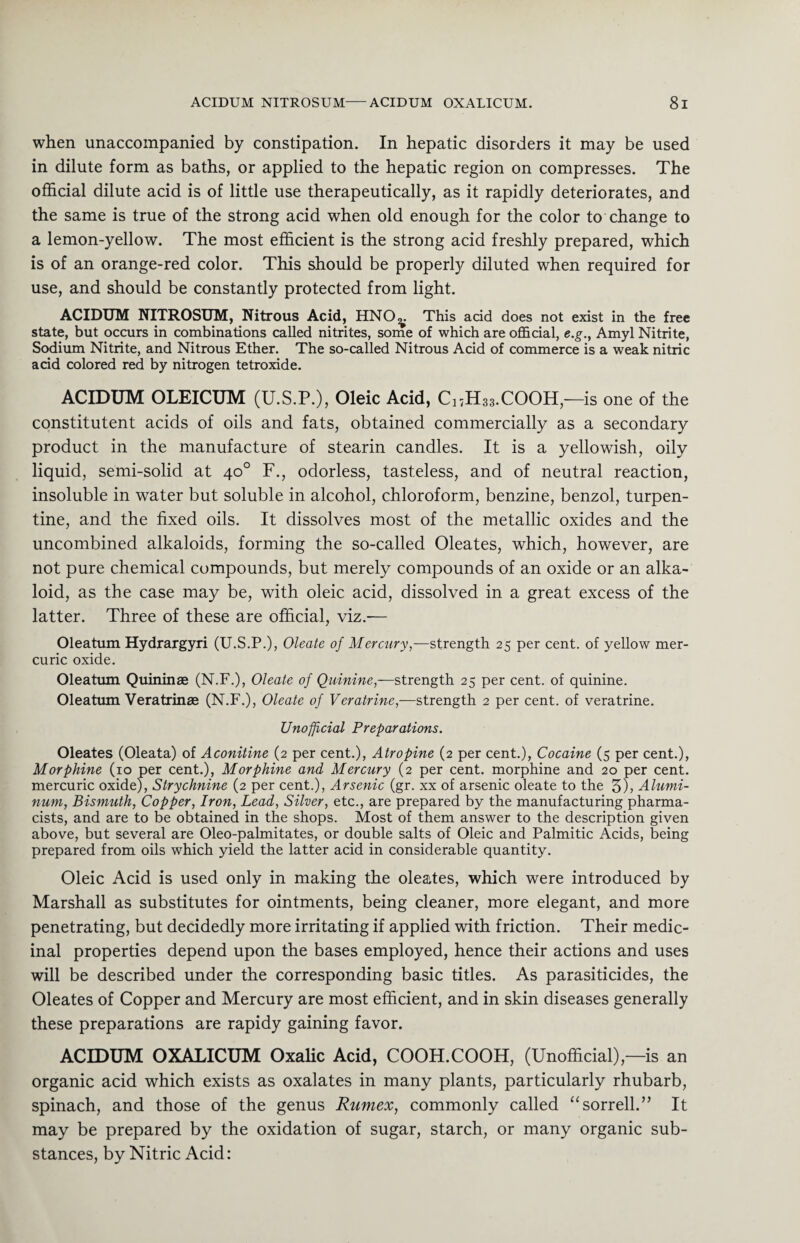 when unaccompanied by constipation. In hepatic disorders it may be used in dilute form as baths, or applied to the hepatic region on compresses. The official dilute acid is of little use therapeutically, as it rapidly deteriorates, and the same is true of the strong acid when old enough for the color to change to a lemon-yellow. The most efficient is the strong acid freshly prepared, which is of an orange-red color. This should be properly diluted when required for use, and should be constantly protected from light. ACIDUM NITROSUM, Nitrous Acid, HNO^. This acid does not exist in the free state, but occurs in combinations called nitrites, some of which are official, e.g., Amyl Nitrite, Sodium Nitrite, and Nitrous Ether. The so-called Nitrous Acid of commerce is a weak nitric acid colored red by nitrogen tetroxide. ACIDUM OLEICUM (U.S.P.), Oleic Acid, C17H33.COOH,—is one of the constitutent acids of oils and fats, obtained commercially as a secondary product in the manufacture of stearin candles. It is a yellowish, oily liquid, semi-solid at 40° F., odorless, tasteless, and of neutral reaction, insoluble in water but soluble in alcohol, chloroform, benzine, benzol, turpen¬ tine, and the fixed oils. It dissolves most of the metallic oxides and the uncombined alkaloids, forming the so-called Oleates, which, however, are not pure chemical compounds, but merely compounds of an oxide or an alka¬ loid, as the case may be, with oleic acid, dissolved in a great excess of the latter. Three of these are official, viz.— Oleatum Hydrargyri (U.S.P.), Oleate of Mercury,—strength 25 per cent, of yellow mer¬ curic oxide. Oleatum Quininae (N.F.), Oleate of Quinine,—strength 25 per cent, of quinine. Oleatum Veratrinae (N.F.), Oleate of Veratrine,—strength 2 per cent, of veratrine. Unofficial Preparations. Oleates (Oleata) of Aconitine (2 per cent.), Atropine (2 per cent.), Cocaine (5 per cent.), Morphine (10 per cent.), Morphine and Mercury (2 per cent, morphine and 20 per cent, mercuric oxide), Strychnine (2 per cent.), Arsenic (gr. xx of arsenic oleate to the 5)> Alumi¬ num, Bismuth, Copper, Iron, Lead, Silver, etc., are prepared by the manufacturing pharma¬ cists, and are to be obtained in the shops. Most of them answer to the description given above, but several are Oleo-palmitates, or double salts of Oleic and Palmitic Acids, being prepared from oils which yield the latter acid in considerable quantity. Oleic Acid is used only in making the oleates, which were introduced by Marshall as substitutes for ointments, being cleaner, more elegant, and more penetrating, but decidedly more irritating if applied with friction. Their medic¬ inal properties depend upon the bases employed, hence their actions and uses will be described under the corresponding basic titles. As parasiticides, the Oleates of Copper and Mercury are most efficient, and in skin diseases generally these preparations are rapidy gaining favor. ACIDUM OXALICUM Oxalic Acid, COOH.COOH, (Unofficial),—is an organic acid which exists as oxalates in many plants, particularly rhubarb, spinach, and those of the genus Rumex, commonly called “sorrell.” It may be prepared by the oxidation of sugar, starch, or many organic sub¬ stances, by Nitric Acid: