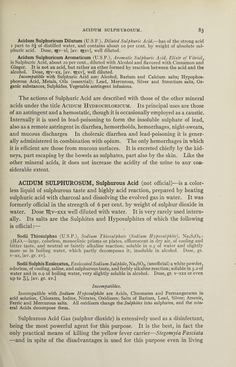 Acidum Sulphuricum Dilutum (U.S.P.), Diluted Sulphuric Acid,—has of the strong acid 1 part to 8j of distilled water, and contains about 10 per cent, by weight of absolute sul¬ phuric acid. Dose, njv-xl, [av. ttjjxv], well diluted. Acidum Sulphuricum Aromaticum (U.S.P.), Aromatic Sulphuric Acid, Elixir of Vitriol, is Sulphuric Acid, about 20 per cent., diluted with Alcohol and flavored with Cinnamon and Ginger. It is not an acid, but rather an ether formed by reaction between the acid and the alcohol. Dose, tijjv-xx, [av. it^xv], well diluted. Incompatible with Sulphuric Acid are: Alcohol, Barium and Calcium salts; Hypophos- phorous Acid, Metals, Oils (essential); Lead, Mercurous, Silver and Strontium salts, Or¬ ganic substances, Sulphides, Vegetable astringent infusions. The actions of Sulphuric Acid are described with those of the other mineral acids under the title Acidum Hydrochloricum. Its principal uses are those of an astringent and a hemostatic, though it is occasionally employed as a caustic. Internally it is used in lead-poisoning to form the insoluble sulphate of lead, also as a remote astringent in diarrhea, hemorrhoids, hemorrhages, night-sweats, and mucous discharges. In choleraic diarrhea and lead-poisoning it is gener¬ ally administered in combination with opium. The only hemorrhages in which it is efficient are those from mucous surfaces. It is excreted chiefly by the kid¬ neys, part escaping by the bowels as sulphates, part also by the skin. Like the other mineral acids, it does not increase the acidity of the urine to any con¬ siderable extent. ACIDUM SULPHUROSUM, Sulphurous Acid (not official)—is a color¬ less liquid of sulphurous taste and highly acid reaction, prepared by heating sulphuric acid with charcoal and dissolving the evolved gas in water. It was formerly official in the strength of 6 per cent, by weight of sulphur dioxide in water. Dose TTtv-xxx well diluted with water. It is very rarely used intern¬ ally. Its salts are the Sulphites and Hyposulphites of which the following is official:— \ Sodii Thiosulphas (U.S.P.), Sodium Thiosulphate (Sodium Hyposulphite), Na2S203.- 5H20,—large, colorless, monoclinic prisms or plates, efflorescent in dry air, of cooling and bitter taste, and neutral or faintly alkaline reaction; soluble in 0.5 of water and slightly more so in boiling water, which partly decomposes it; insoluble in alcohol. Dose, gr. v-xx, [av. gr. xv]. Sodii Sulphis Exsiccatus, Exsiccated Sodium Sulphite, Na2S03, (unofficial) a white powder, odorless, of cooling, saline, and sulphurous taste, and feebly alkaline reaction; soluble in 3.2 of water and in 0.9 of boiling water, very slightly soluble in alcohol. Dose, gr. v-xxx or even up to 3 j, [av. gr. xv.] Incompatibles. Incompatible with Sodium Hyposulphite are Acids, Chromates and Permanganates in acid solution, Chlorates, Iodine, Nitrates, Oxidizers; Salts of Barium, Lead, Silver; Arsenic, Ferric and Mercurous salts. All oxidizers change the Sulphites into sulphates, and the min¬ eral Acids decompose them. Sulphurous Acid Gas (sulphur dioxide) is extensively used as a disinfectant, being the most powerful agent for this purpose. It is the best, in fact the only practical means of killing the yellow fever carrier—Stegomyia Fasciata —and in spite of the disadvantages is used for this purpose even in living