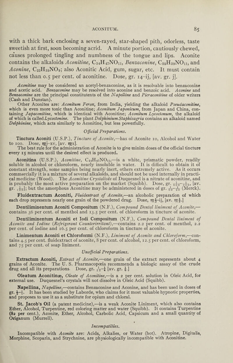 with a thick bark enclosing a seven-rayed, star-shaped pith, odorless, taste sweetish at first, soon becoming acrid. A minute portion, cautiously chewed, ca*uses prolonged tingling and numbness of the tongue and lips. Aconite contains the alkaloids Aconitine, C34H47NO11, Benzaconine, C25H39NO11, and Aconine, C22H35NO9; also Aconitic Acid, gum, sugar, etc. It must contain not less than 0.5 per cent, of aconitine. Dose, gr. 14-ij, [av. gr. j]. Aconitine may be considered an acetyl-benzaconine, as it is resolvable into benzaconine and acetic acid. Benzaconine may be resolved into aconine and benzoic acid. Aconine and Benzaconine are the principal constituents of the Napelline and Picraconitine of older writers (Cash and Dunstan). Other Aconites are: Aconitum Ferox, from India, yielding the alkaloid Pseudaconitine, which is even more toxic than Aconitine; Aconitum J aponicum, from Japan and China, con¬ taining Jdp aconitine, which is identical with Aconitine; Aconitum Lycoctonum, the alkaloid of which is called Lycoctonine. The plant Delphinium Staphisagria contains an alkaloid named Delphinine, which acts similarly to Aconitine, but less powerfully. Official Preparations. Tinctura Aconiti (U.S.P.), Tincture of Aconite,—has of Aconite 10, Alcohol and Water to 100. Dose, TTjjj—xv, [av. ngx]. The best rule for the administration of Aconite is to give minim doses of the official tincture every 15 minutes until the desired effect is produced. Aconitina (U.S.P.), Aconitine, C34H47NO11,—is a white, prismatic powder, readily soluble in alcohol or chloroform, nearly insoluble in water. It is difficult to obtain it of constant strength, some samples being nearly inert, others extremely active. As it occurs commercially it is a mixture of several alkaloids, and should not be used internally in practi¬ cal medicine (Wood). The Aconitine Crystalisee of Duquesnel is a nitrate of aconitine, and is probably the most active preparation on the market (Squibb). Dose, gr. 6^o_2ooj lav- gr. Atf]; but the amorphous Aconitine may be administered in doses of gr. (Merck). Fluidextractum Aconiti, Fluidextract of Aconite,—an alcoholic preparation of which each drop represents nearly one grain of the powdered drug. Dose, TTj)£-ij, [av. ttj?£.] Dentiliminentum Aconiti Compositum (N.F.), Compound Dental liniment of Aconite,— contains 36 per cent, of menthol and 13.5 per cent, of chloroform in tincture of aconite. Dentiliminentum Aconiti et Iodi Compositum (N.F.), Compound Dental liniment of Aconite and Iodine (Refrigerant Counterirritant),—contains 2.2 per cent, of menthol, 2.2 per cent, of iodine and 16.5 per cent, of chloroform in tincture of aconite. Linimentum Aconiti et Chloroformi (N.F.), Liniment of Aconite and Chloroform,—con¬ tains 4.5 per cent, fluidextract of aconite, 8 per cent, of alcohol, 12.5 per cent, of chloroform, and 75 per cent, of soap liniment. Unofficial Preparations. Extractum Aconiti, Extract of Aconite,—one grain of the extract represents about 4 grains of Aconite. The U. S. Pharmacopoeia recommends a biologic assay of the crude drug and all its preparations. Dose, gr. fig-j [av. gr. £.] Oleatum Aconitinae, Oleate of Aconitine,—is a 2 per cent, solution in Oleic Acid, for external use. Duquesnel’s crystals will not dissolve in Oleic Acid (Squibb). Napellina, Napelline,—contains Benzaconine and Aconine, and has been used in doses of gr. £-£. It has been studied by Laborde, who claims for it most valuable hypnotic properties, and proposes to use it as a substitute for opium and chloral. St. Jacob’s Oil (a patent medicine),—is a weak Aconite Liniment, which also contains Ether, Alcohol, Turpentine, red coloring matter and water (Squibb). It contains Turpentine (82 per cent.), Aconite, Ether, Alcohol, Carbolic Acid, Capsicum and a small quantity of Origanum (Murrell). t Incompatibles. Incompatible with Aconite are: Acids, Alkalies, or Water (hot). Atropine, Digitalis, Morphine, Scoparin, and Strychnine, are physiologically incompatible with Aconitine.