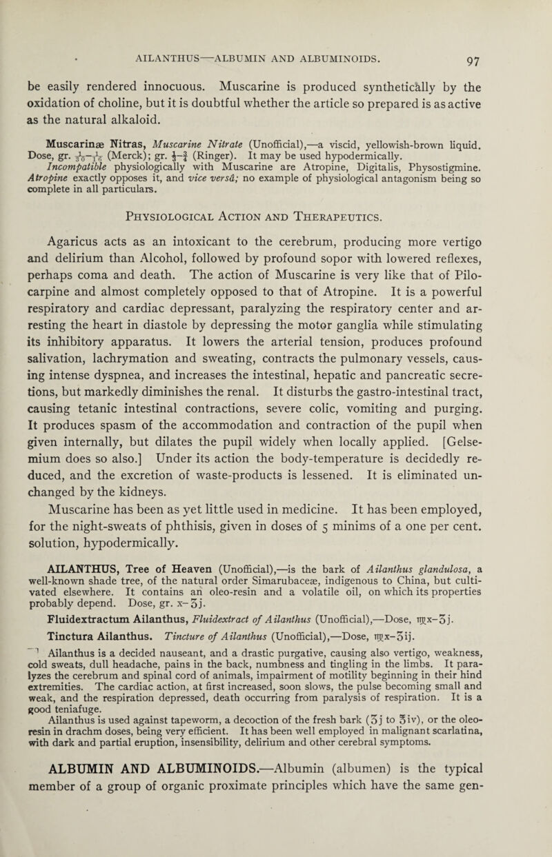 AILANTHUS-ALBUMIN AND ALBUMINOIDS. be easily rendered innocuous. Muscarine is produced synthetically by the oxidation of choline, but it is doubtful whether the article so prepared is as active as the natural alkaloid. Muscarinae Nitras, Muscarine Nitrate (Unofficial),—a viscid, yellowish-brown liquid. Dose, gr. (Merck); gr. (Ringer). It may be used hypodermically. Incompatible physiologically with Muscarine are Atropine, Digitalis, Physostigmine. Atropine exactly opposes it, and vice versd; no example of physiological antagonism being so complete in all particulars. Physiological Action and Therapeutics. Agaricus acts as an intoxicant to the cerebrum, producing more vertigo and delirium than Alcohol, followed by profound sopor with lowered reflexes, perhaps coma and death. The action of Muscarine is very like that of Pilo¬ carpine and almost completely opposed to that of Atropine. It is a powerful respiratory and cardiac depressant, paralyzing the respiratory center and ar¬ resting the heart in diastole by depressing the motor ganglia while stimulating its inhibitory apparatus. It lowers the arterial tension, produces profound salivation, lachrymation and sweating, contracts the pulmonary vessels, caus¬ ing intense dyspnea, and increases the intestinal, hepatic and pancreatic secre¬ tions, but markedly diminishes the renal. It disturbs the gastro-intestinal tract, causing tetanic intestinal contractions, severe colic, vomiting and purging. It produces spasm of the accommodation and contraction of the pupil when given internally, but dilates the pupil widely when locally applied. [Gelse- mium does so also.] Under its action the body-temperature is decidedly re¬ duced, and the excretion of waste-products is lessened. It is eliminated un¬ changed by the kidneys. Muscarine has been as yet little used in medicine. It has been employed, for the night-sweats of phthisis, given in doses of 5 minims of a one per cent, solution, hypodermically. AILANTHUS, Tree of Heaven (Unofficial),—is the bark of Ailanthus glandulosa, a well-known shade tree, of the natural order Simarubaceae, indigenous to China, but culti¬ vated elsewhere. It contains an oleo-resin and a volatile oil, on which its properties probably depend. Dose, gr. x-3j. Fluidextractum Ailanthus, Fluidextract of Ailanthus (Unofficial),—Dose, tt^x— 3 j- Tinctura Ailanthus. Tincture of Ailanthus (Unofficial),—Dose, ir^x-3ij. 1 Ailanthus is a decided nauseant, and a drastic purgative, causing also vertigo, weakness, cold sweats, dull headache, pains in the back, numbness and tingling in the limbs. It para¬ lyzes the cerebrum and spinal cord of animals, impairment of motility beginning in their hind extremities. The cardiac action, at first increased, soon slows, the pulse becoming small and weak, and the respiration depressed, death occurring from paralysis of respiration. It is a good teniafuge. Ailanthus is used against tapeworm, a decoction of the fresh bark (3 j to 3iv), or the oleo- resin in drachm doses, being very efficient. It has been well employed in malignant scarlatina, with dark and partial eruption, insensibility, delirium and other cerebral symptoms. ALBUMIN AND ALBUMINOIDS.—Albumin (albumen) is the typical member of a group of organic proximate principles which have the same gen-