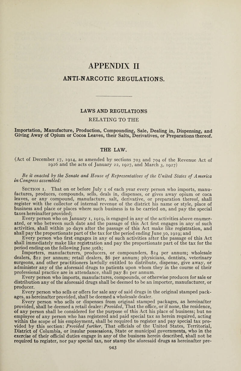 APPENDIX II ANTI-NARCOTIC REGULATIONS. LAWS AND REGULATIONS RELATING TO THE Importation, Manufacture, Production, Compounding, Sale, Dealing in, Dispensing, and Giving Away of Opium or Cocoa Leaves, their Salts, Derivatives, or Preparations thereof. THE LAW. (Act of December 17, 1914, as amended by sections 703 and 704 of the Revenue Act of 1926 and the acts of January 22, 1927, and March 3, 1927) Be it enacted by the Senate and House of Representatives of the United States of America in Congress assembled: Section i. That on or before July 1 of each year every person who imports, manu¬ factures, produces, compounds, sells, deals in, dispenses, or gives away opium or coca leaves, or any compound, manufacture, salt, derivative, or preparation thereof, shall register with the collector of internal revenue of the district his name or style, place of business and place or places where such business is to be carried on, and pay the special taxes hereinafter provided; Every person who on January 1, 1919, is engaged in any of the activities above enumer¬ ated, or who between such date and the passage of this Act first engages in any of such activities, shall within 30 days after the passage of this Act make like registration, and shall pay the proportionate part of the tax for the period ending June 30, 1919; and Every person who first engages in any of such activities after the passage of this Act shall immediately make like registration and pay the proportionate part of the tax for the period ending on the following June 30th; Importers, manufacturers, producers, or compounders, $24 per annum; wholesale dealers, $12 per annum; retail dealers, $6 per annum; physicians, dentists, veterinary surgeons, and other practitioners lawfully entitled to distribute, dispense, give away, or administer any of the aforesaid drugs to patients upon whom they in the course of their professional practice are in attendance, shall pay $1 per annum. Every person who imports, manufactures, compounds, or otherwise produces for sale or distribution any of the aforesaid drugs shall be deemed to be an importer, manufacturer, or producer. Every person who sells or offers for sale any of said drugs in the original stamped pack¬ ages, as hereinafter provided, shall be deemed a wholesale dealer. Every person who sells or dispenses from original stamped packages, as hereinafter provided, shall be deemed a retail dealer: Provided, That the office, or if none, the residence, of any person shall be considered for the purpose of this Act his place of business; but no employee of any person who has registered and paid special tax as herein required, acting within the scope of his employment, shall be required to register and pay special tax pro¬ vided by this section: Provided further, That officials of the United States, Territorial, District of Columbia, or insular possessions, State or municipal governments, who in the exercise of their official duties engage in any of the business herein described, shall not be required to register, nor pay special tax, nor stamp the aforesaid drugs as hereinafter pre-