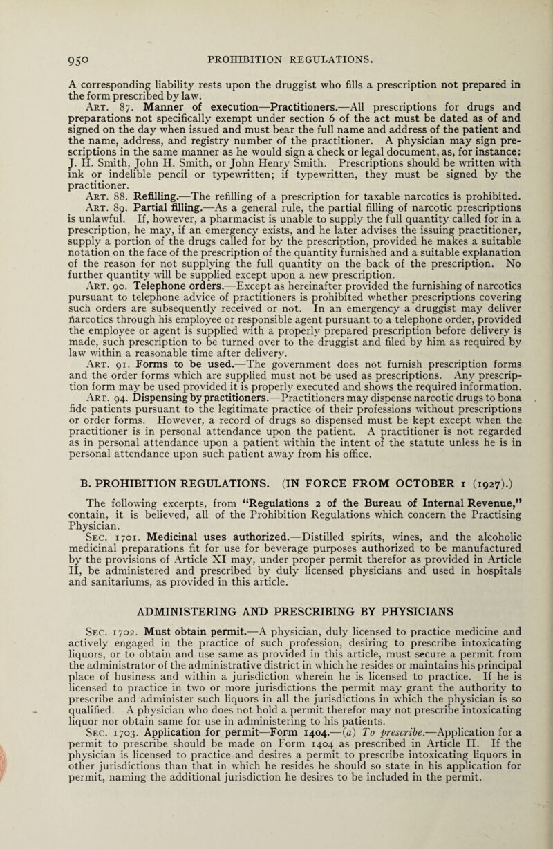 95° A corresponding liability rests upon the druggist who fills a prescription not prepared in the form prescribed by law. Art. 87. Manner of execution—Practitioners.—All prescriptions for drugs and preparations not specifically exempt under section 6 of the act must be dated as of and signed on the day when issued and must bear the full name and address of the patient and the name, address, and registry number of the practitioner. A physician may sign pre¬ scriptions in the same manner as he would sign a check or legal document, as, for instance: J. H. Smith, John H. Smith, or John Henry Smith. Prescriptions should be written with ink or indelible pencil or typewritten; if typewritten, they must be signed by the practitioner. Art. 88. Refilling.—The refilling of a prescription for taxable narcotics is prohibited. Art. 89. Partial filling.—As a general rule, the partial filling of narcotic prescriptions is unlawful. If, however, a pharmacist is unable to supply the full quantity called for in a prescription, he may, if an emergency exists, and he later advises the issuing practitioner, supply a portion of the drugs called for by the prescription, provided he makes a suitable notation on the face of the prescription of the quantity furnished and a suitable explanation of the reason for not supplying the full quantity on the back of the prescription. No further quantity will be supplied except upon a new prescription. Art. 90. Telephone orders.—Except as hereinafter provided the furnishing of narcotics pursuant to telephone advice of practitioners is prohibited whether prescriptions covering such orders are subsequently received or not. In an emergency a druggist may deliver riarcotics through his employee or responsible agent pursuant to a telephone order, provided the employee or agent is supplied with a properly prepared prescription before delivery is made, such prescription to be turned over to the druggist and filed by him as required by law within a reasonable time after delivery. Art. 91. Forms to be used.—The government does not furnish prescription forms and the order forms which are supplied must not be used as prescriptions. Any prescrip¬ tion form may be used provided it is properly executed and shows the required information. Art. 94. Dispensing by practitioners.—Practitioners may dispense narcotic drugs to bona fide patients pursuant to the legitimate practice of their professions without prescriptions or order forms. However, a record of drugs so dispensed must be kept except when the practitioner is in personal attendance upon the patient. A practitioner is not regarded as in personal attendance upon a patient within the intent of the statute unless he is in personal attendance upon such patient away from his office. B. PROHIBITION REGULATIONS. (IN FORCE FROM OCTOBER 1 (1927).) The following excerpts, from “Regulations 2 of the Bureau of Internal Revenue,” contain, it is believed, all of the Prohibition Regulations which concern the Practising Physician. Sec. 1701. Medicinal uses authorized.—Distilled spirits, wines, and the alcoholic medicinal preparations fit for use for beverage purposes authorized to be manufactured by the provisions of Article XI may, under proper permit therefor as provided in Article II, be administered and prescribed by duly licensed physicians and used in hospitals and sanitariums, as provided in this article. ADMINISTERING AND PRESCRIBING BY PHYSICIANS Sec. 1702. Must obtain permit.—A physician, duly licensed to practice medicine and actively engaged in the practice of such profession, desiring to prescribe intoxicating liquors, or to obtain and use same as provided in this article, must secure a permit from the administrator of the administrative district in which he resides or maintains his principal place of business and within a jurisdiction wherein he is licensed to practice. If he is licensed to practice in two or more jurisdictions the permit may grant the authority to prescribe and administer such liquors in all the jurisdictions in which the physician is so qualified. A physician who does not hold a permit therefor may not prescribe intoxicating liquor nor obtain same for use in administering to his patients. Sec. 1703. Application for permit—Form 1404.—(a) To prescribe.—Application for a permit to prescribe should be made on Form 1404 as prescribed in Article II. If the physician is licensed to practice and desires a permit to prescribe intoxicating liquors in other jurisdictions than that in which he resides he should so state in his application for permit, naming the additional jurisdiction he desires to be included in the permit.