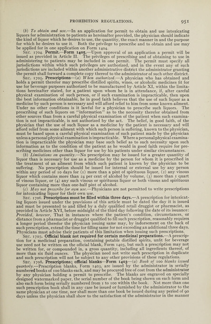 (b) To obtain and use.—In an application for permit to obtain and use intoxicating liquors for administration to patients as hereinafter provided, the physician should indicate the kind of liquor which he desires to use, the quantity, the exact manner in and the purpose for which he desires to use it. Both the privilege to prescribe and to obtain and use may be applied for in one application on Form 1404. Sec. 1704. Permit.—Form 1405.—Upon approval of an application a permit will be issued as provided in Article II. The privileges of prescribing and of obtaining to use in administering to patients may be included in one permit. The permit must specify all jurisdictions within which such privileges are authorized, and in the event any of such jurisdictions are included within another administrative district the administrator granting the permit shall forward a complete copy thereof to the administrator of such other district. Sec. 1705. Prescriptions—(a) When authorized.—A physician who has obtained and holds a permit therefor may prescribe distilled spirits, wines, or alcoholic medicines fit for use for beverage purposes authorized to be manufactured by Article XI, within the limita¬ tions hereinafter stated, for a patient upon whom he is in attendance, if, after careful physical examination of such person, or if such examination is impracticable, then upon the best information obtainable, he in good faith believes that the use of such liquor as a medicine by such person is necessary and will afford relief to him from some known ailment. Under no other conditions is it lawful for a physician to prescribe such liquors. The prescribing of such liquors on “information” as to the necessity therefor obtained from other sources than from a careful physical examination of the patient when such examina¬ tion is not impracticable, is not authorized by the act. The belief, in good faith, of the physician that the use of such liquor as a medicine by the patient is necessary and will afford relief from some ailment with which such person is suffering, known to the physician, must be based upon a careful physical examination of such patient made by the physician unless a personal physical examination is impracticable. Where a personal physical examina¬ tion is impracticable the physician may base such belief as to such necessity upon such information as to the condition of the patient as he would in good faith require for pre¬ scribing medicines other than liquor for use by his patients under similar circumstances. (b) Limitations on quantity.—No prescription may be issued for a greater quantity of liquor than is necessary for use as a medicine by the person for whom it is prescribed in the treatment of an ailment from which such patient is known by the physician to be suffering. No prescription should be issued for internal or external use by any person within any period of 10 days for (1) more than a pint of spirituous liquor, (2) any vinous liquor which contains more than 24 per cent of alcohol by volume, (3) more than 1 quart of vinous liquor, or (4) any such vinous or spirituous liquor or both vinous and spirituous liquor containing more than one-half pint of alcohol. (c) May not prescribe for own use.—Physicians are not permitted to write prescriptions for intoxicating liquor for their own use. Sec. 1706. Prescriptions must be filled within three days.—A prescription for intoxicat¬ ing liquors issued under the provisions of this article must be dated the day it is issued and must be presented to and filled by a duly qualified retail druggist or pharmacist, as provided in Article XVI, before midnight of the third day following the date of its issuance: Provided, however, That in instances where the patient’s condition, circumstances, or distance from a pharmacist or druggist qualified to fill such prescription, reasonably requires a longer period therefor the physician issuing same may, by indorsement on the back of such prescription, extend the time for filling same for not exceeding an additional three days. Physicians must advise their patients of this limitation when issuing such prescriptions. Sec. 1707. Official blank not required for certain medicinal preparations.—A prescrip¬ tion for a medicinal preparation, containing potable distilled spirits, unfit for beverage use need not be written on the official blank, Form 1403, but such a prescription may not be written for, or compounded in, a gross quantity, including all ingredients thereof, of more than six fluid ounces. The physician need not write such prescription in duplicate and such prescription will not be subject to any other provisions of these regulations. Sec. 1708. Prescriptions; official blanks—Form 1403—(a) Book of 100 blanks issued quarterly.—Prescription blanks, Form 1403, are issued by the administrator in serially numbered books of 100 blanks each, and may be procured free of cost from the administrator by any physician holding a permit to prescribe. The blanks are engraved on specially designed watermarked paper, the serial number of the book being shown on each form and also each form being serially numbered from 1 to 100 within the book. Not more than one such prescription book shall in any case be issued or furnished by the administrator to the same physician at one time, nor shall more than one book be issued during any period of 90 days unless the physician shall show to the satisfaction of the administrator in the manner