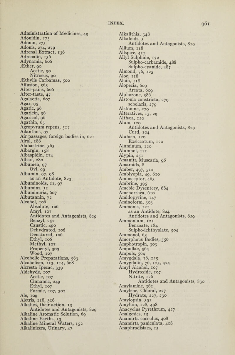 Administration of Medicines, 49 Adonidin, 275 Adonin, 275 Adonis, 274, 279 Adrenal Extract, 136 Adrenalin, 136 Adynamia, 606 iEther, 90 Acetic, 90 Nitrosus, 90 ^Ethylis Carbamas, 500 Affusion, 563 After-pains, 606 After-taste, 47 Agalactia, 607 Agar, 95 Agaric, 96 Agaricin, 96 Agaricol, 96 Agathin, 63 Agropyrum repens, 517 Ailanthus, 97 Air passages, foreign bodies in, 621 Airol, 186 Alabastrine, 365 Albargin, 158 Albaspidin, 174 Albau, 280 Albumen, 97 Ovi, 99 Albumin, 97, 98 as an Antidote, 823 Albuminoids, n, 97 Albumins, n Albuminuria, 607 Albutannin, 72 Alcohol, 106 Absolute, 106 Amyl, 107 Antidotes and Antagonists, 829 Benzyl, 252 Caustic, 490 Dehydrated, 106 Denatured, 106 Ethyl, 106 Methyl, 107 Propenyl, 309 Wood, 107 Alcoholic Preparations, 563 Alcoholism, 113, 114, 608 Alcresta Ipecac, 339 Aldehyde, 107 Acetic, 107 Cinnamic, 249 Ethyl, 107 Formic, 107, 302 Ale, 109 Aletris, 118, 316 Alkalies, their action, 13 Antidotes and Antagonists, 829 Alkaline Aromatic Solution, 69 Alkaline Earths, 13 Alkaline Mineral Waters, 152 Alkalinizers, Urinary, 47 Alkalithia, 348 Alkaloids, 5 Antidotes and Antagonists, 829 Allium, 118 Allspice, 411 Allyl Sulphide, 172 Sulpho-carbamide, 488 Sulpho-cyanide, 487 Almond, 76, 125 Aloe, 118 Aloin, 118 Alopecia, 609 Areata, 609 Alphozone, 386 Alstonia constricta, 279 scholaris, 279 Alstonine, 279 Alteratives, 15, 29 Althaea, 120 Alum, 120 Antidotes and Antagonists, 829 Curd, 104 Alumen, 120 Exsiccatum, 120 Aluminum, 120 Alumnol, 121 Alypin, 251 Amanita Muscaria, 96 Amaroids, 8 Amber, 497, 512 Amblyopia, 49, 610 Amboceptor, 463 Ambrine, 395 Amebic Dysentery, 684 Amenorrhea, 610 Amidopyrine, 147 Aminoform, 303 Ammonia, 121 as an Antidote, 824 Antidotes and Antagonists, 829 Ammonium, 121 Benzoate, 184 Sulpho-ichthyolate, 504 Ammonol, 63 Amorphous Bodies, 556 Amphotropin, 303 Ampullae, 564 Ampuls, 564 Amygdala, 76, 125 Amygdalin, 76, 125, 424 Amyl Alcohol, 107 Hydroxide, 107 Nitrite, 126 Antidotes and Antagonists, 830 Amylamine, 361 Amylene, Chloral, 227 Hydrate, 227, 230 Amylopsin, 392 Amylum, 128, 498 Anacyclus Pyrethrum, 427 Analgesics, 15 Anamirta cocculus, 408 Anamirta paniculata, 408 Anaphrodisiacs, 15