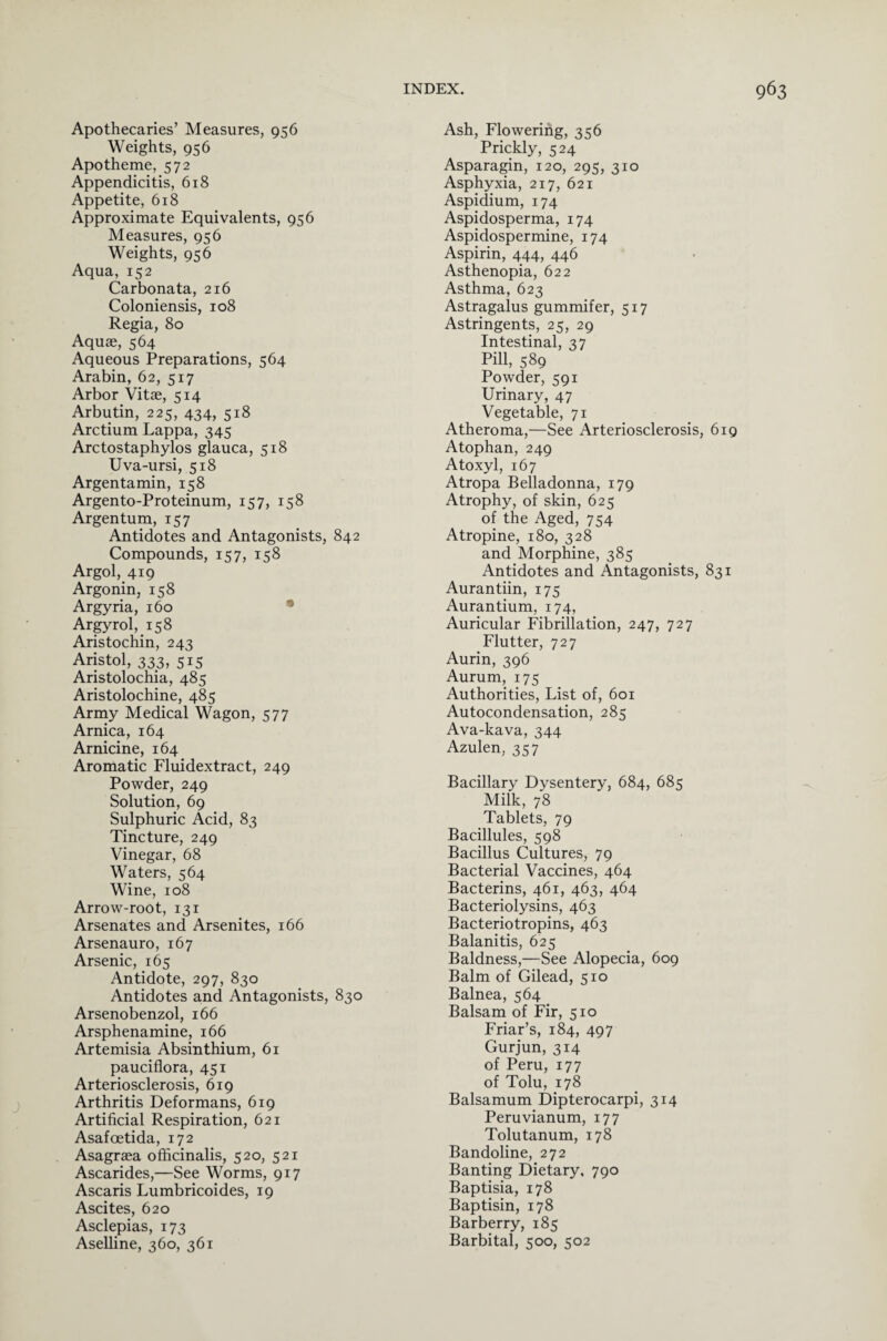 Apothecaries’ Measures, 956 Weights, 956 Apotheme, 572 Appendicitis, 618 Appetite, 618 Approximate Equivalents, 956 Measures, 956 Weights, 956 Aqua, 152 Carbonata, 216 Coloniensis, 108 Regia, 80 Aquae, 564 Aqueous Preparations, 564 Arabin, 62, 517 Arbor Vitae, 514 Arbutin, 225, 434, 518 Arctium Lappa, 345 Arctostaphylos glauca, 518 Uva-ursi, 518 Argentamin, 158 Argento-Proteinum, 157, 158 Argentum, 157 Antidotes and Antagonists, 842 Compounds, 157, 158 Argol, 419 Argonin, 158 Argyria, 160 Argyrol, 158 Aristochin, 243 Aristol, 333, 515 Aristolochia, 485 Aristolochine, 485 Army Medical Wagon, 577 Arnica, 164 Arnicine, 164 Aromatic Fluidextract, 249 Powder, 249 Solution, 69 Sulphuric Acid, 83 Tincture, 249 Vinegar, 68 Waters, 564 Wine, 108 Arrow-root, 131 Arsenates and Arsenites, 166 Arsenauro, 167 Arsenic, 165 Antidote, 297, 830 Antidotes and Antagonists, 830 Arsenobenzol, 166 Arsphenamine, 166 Artemisia Absinthium, 61 pauciflora, 451 Arteriosclerosis, 619 Arthritis Deformans, 619 Artificial Respiration, 621 Asafoetida, 172 Asagraea officinalis, 520, 521 Ascarides,—See Worms, 917 Ascaris Lumbricoides, 19 Ascites, 620 Asclepias, 173 Aselline, 360, 361 Ash, Flowering, 356 Prickly, 524 Asparagin, 120, 295, 310 Asphyxia, 217, 621 Aspidium, 174 Aspidosperma, 174 Aspidospermine, 174 Aspirin, 444, 446 Asthenopia, 622 Asthma, 623 Astragalus gummifer, 517 Astringents, 25, 29 Intestinal, 37 Pill, 589 Powder, 591 Urinary, 47 Vegetable, 71 Atheroma,—See Arteriosclerosis, 619 Atophan, 249 Atoxyl, 167 Atropa Belladonna, 179 Atrophy, of skin, 625 of the Aged, 754 Atropine, 180, 328 and Morphine, 385 Antidotes and Antagonists, 831 Aurantiin, 175 Aurantium, 174, Auricular Fibrillation, 247, 727 Flutter, 727 Aurin, 396 Aurum, 175 Authorities, List of, 601 Autocondensation, 285 Ava-kava, 344 Azulen, 357 Bacillary Dysentery, 684, 685 Milk, 78 Tablets, 79 Bacillules, 598 Bacillus Cultures, 79 Bacterial Vaccines, 464 Bacterins, 461, 463, 464 Bacteriolysins, 463 Bacteriotropins, 463 Balanitis, 625 Baldness,—See Alopecia, 609 Balm of Gilead, 510 Balnea, 564 Balsam of Fir, 510 Friar’s, 184, 497 Gurjun, 314 of Peru, 177 of Tolu, 178 Balsamum Dipterocarpi, 314 Peruvianum, 177 Tolutanum, 178 Bandoline, 272 Banting Dietary, 790 Baptisia, 178 Baptisin, 178 Barberry, 185 Barbital, 500, 502