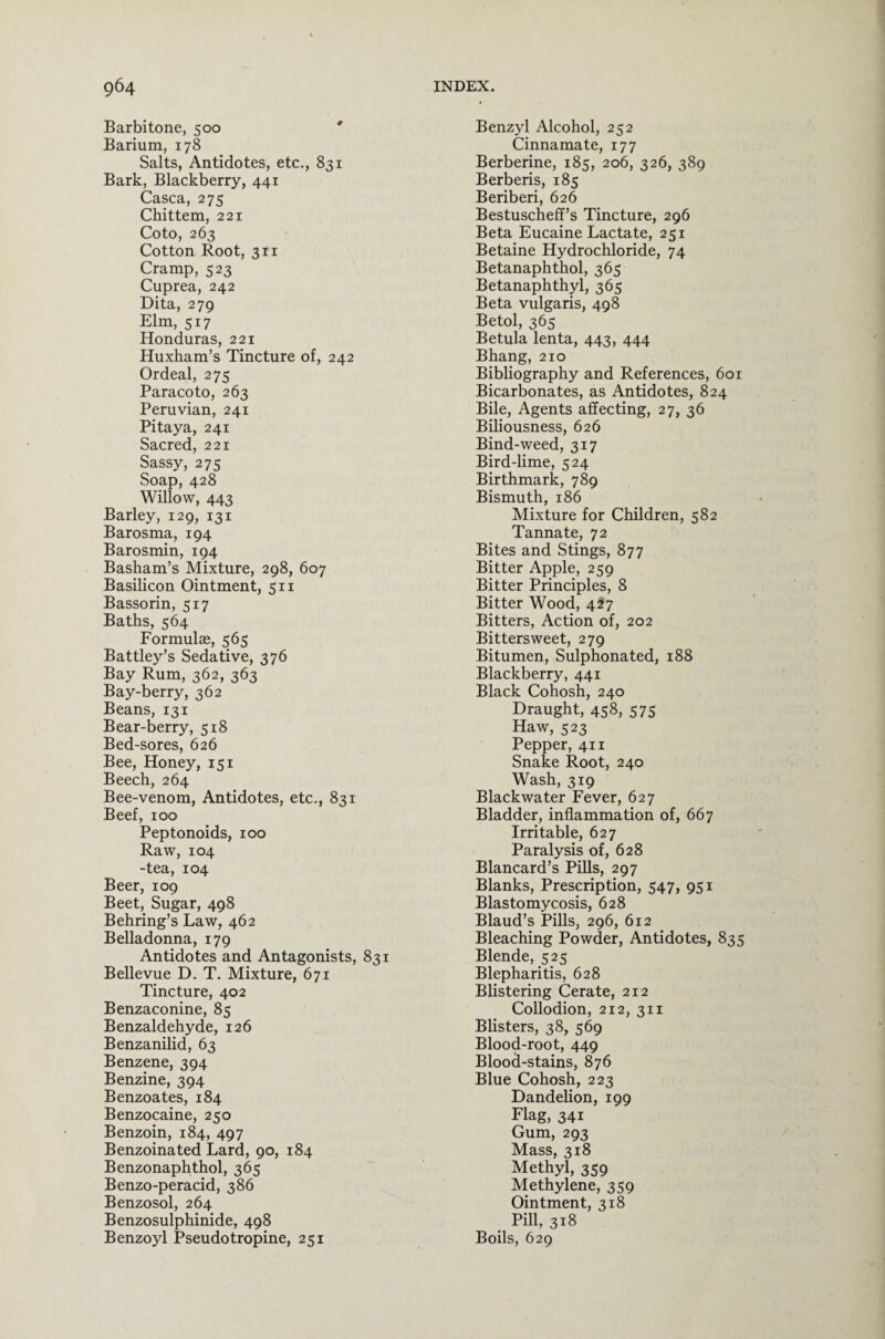 Barbitone, 500 Barium, 178 Salts, Antidotes, etc., 831 Bark, Blackberry, 441 Casca, 275 Chittem, 221 Coto, 263 Cotton Root, 311 Cramp, 523 Cuprea, 242 Dita, 279 Elm, 517 Honduras, 221 Huxham’s Tincture of, 242 Ordeal, 275 Paracoto, 263 Peruvian, 241 Pitaya, 241 Sacred, 221 Sassy, 275 Soap, 428 Willow, 443 Barley, 129, 131 Barosma, 194 Barosmin, 194 Basham’s Mixture, 298, 607 Basilicon Ointment, 511 Bassorin, 517 Baths, 564 Formulae, 565 Battley’s Sedative, 376 Bay Rum, 362, 363 Bay-berry, 362 Beans, 131 Bear-berry, 518 Bed-sores, 626 Bee, Honey, 151 Beech, 264 Bee-venom, Antidotes, etc., 831 Beef, 100 Peptonoids, 100 Raw, 104 -tea, 104 Beer, 109 Beet, Sugar, 498 Behring’s Law, 462 Belladonna, 179 Antidotes and Antagonists, 831 Bellevue D. T. Mixture, 671 Tincture, 402 Benzaconine, 85 Benzaldehyde, 126 Benzanilid, 63 Benzene, 394 Benzine, 394 Benzoates, 184 Benzocaine, 250 Benzoin, 184, 497 Benzoinated Lard, 90, 184 Benzonaphthol, 365 Benzo-peracid, 386 Benzosol, 264 Benzosulphinide, 498 Benzoyl Pseudotropine, 251 Benzyl Alcohol, 252 Cinnamate, 177 Berberine, 185, 206, 326, 389 Berberis, 185 Beriberi, 626 Bestuscheff’s Tincture, 296 Beta Eucaine Lactate, 251 Betaine Hydrochloride, 74 Betanaphthol, 365 Betanaphthyl, 365 Beta vulgaris, 498 Betol, 365 Betula lenta, 443, 444 Bhang, 210 Bibliography and References, 601 Bicarbonates, as Antidotes, 824 Bile, Agents affecting, 27, 36 Biliousness, 626 Bind-weed, 317 Bird-lime, 524 Birthmark, 789 Bismuth, 186 Mixture for Children, 582 Tannate, 72 Bites and Stings, 877 Bitter Apple, 259 Bitter Principles, 8 Bitter Wood, 427 Bitters, Action of, 202 Bittersweet, 279 Bitumen, Sulphonated, 188 Blackberry, 441 Black Cohosh, 240 Draught, 458, 575 Haw, 523 Pepper, 411 Snake Root, 240 Wash, 319 Black water Fever, 627 Bladder, inflammation of, 667 Irritable, 627 Paralysis of, 628 Blancard’s Pills, 297 Blanks, Prescription, 547, 951 Blastomycosis, 628 Blaud’s Pills, 296, 612 Bleaching Powder, Antidotes, 835 Blende, 525 Blepharitis, 628 Blistering Cerate, 212 Collodion, 212, 311 Blisters, 38, 569 Blood-root, 449 Blood-stains, 876 Blue Cohosh, 223 Dandelion, 199 Flag, 341 Gum, 293 Mass, 318 Methyl, 359 Methylene, 359 Ointment, 318 Pill, 318 Boils, 629