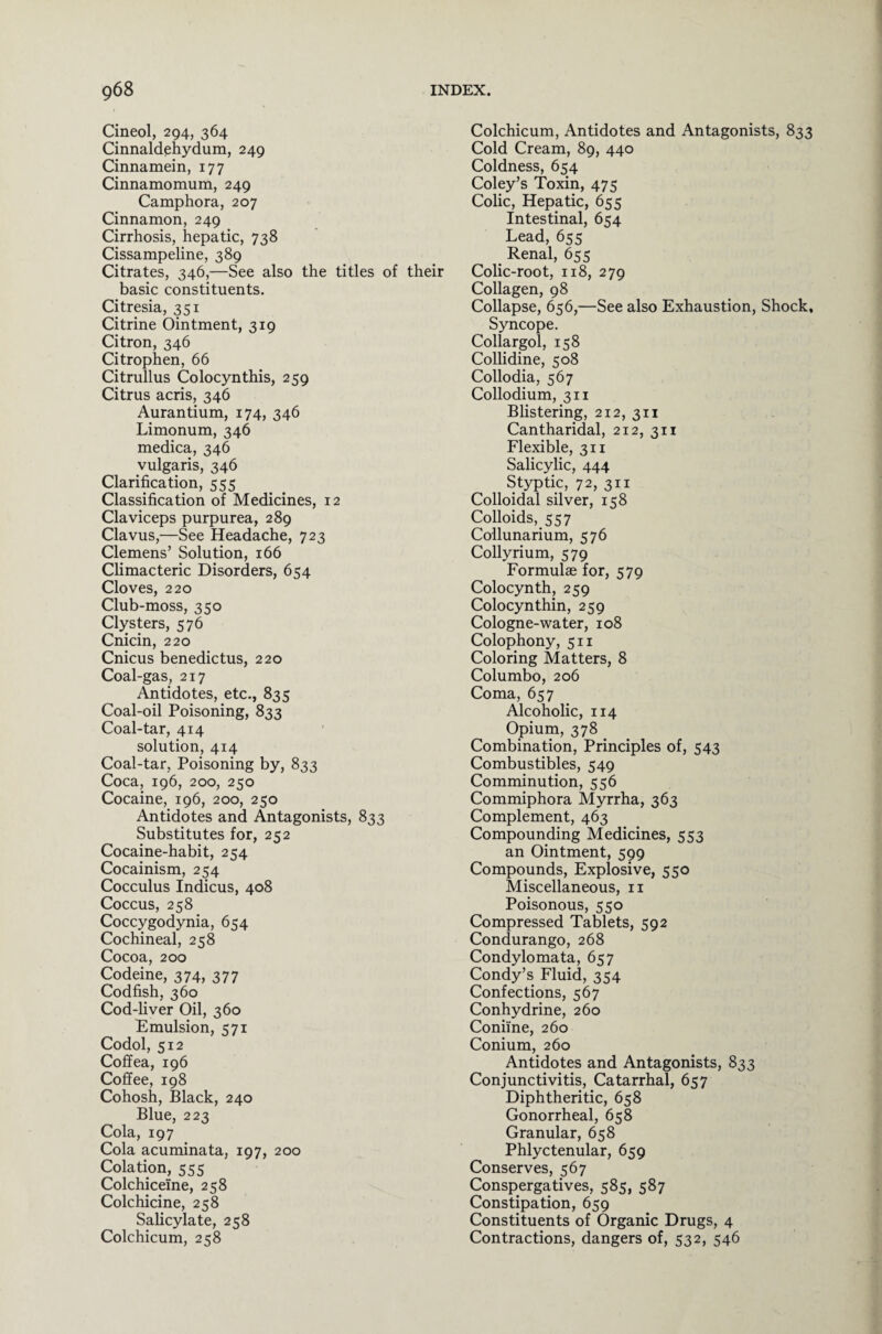 Cineol, 294, 364 Cinnaldehydum, 249 Cinnamein, 177 Cinnamomum, 249 Camphora, 207 Cinnamon, 249 Cirrhosis, hepatic, 738 Cissampeline, 389 Citrates, 346,—See also the titles of their basic constituents. Citresia, 351 Citrine Ointment, 319 Citron, 346 Citrophen, 66 Citrullus Colocynthis, 259 Citrus acris, 346 Aurantium, 174, 346 Limonum, 346 medica, 346 vulgaris, 346 Clarification, 555 Classification of Medicines, 12 Claviceps purpurea, 289 Clavus,—See Headache, 723 Clemens’ Solution, 166 Climacteric Disorders, 654 Cloves, 220 Club-moss, 350 Clysters, 576 Cnicin, 220 Cnicus benedictus, 220 Coal-gas, 217 Antidotes, etc., 835 Coal-oil Poisoning, 833 Coal-tar, 414 solution, 414 Coal-tar, Poisoning by, 833 Coca, 196, 200, 250 Cocaine, 196, 200, 250 Antidotes and Antagonists, 833 Substitutes for, 252 Cocaine-habit, 254 Cocainism, 254 Cocculus Indicus, 408 Coccus, 258 Coccygodynia, 654 Cochineal, 258 Cocoa, 200 Codeine, 374, 377 Codfish, 360 Cod-liver Oil, 360 Emulsion, 571 Codol, 512 Coffea, 196 Coffee, 198 Cohosh, Black, 240 Blue, 223 Cola, 197 Cola acuminata, 197, 200 Colation, 555 Colchiceine, 258 Colchicine, 258 Salicylate, 258 Colchicum, 258 Colchicum, Antidotes and Antagonists, 833 Cold Cream, 89, 440 Coldness, 654 Coley’s Toxin, 475 Colic, Hepatic, 655 Intestinal, 654 Lead, 655 Renal, 655 Colic-root, 118, 279 Collagen, 98 Collapse, 656,—See also Exhaustion, Shock, Syncope. Collargol, 158 Collidine, 508 Collodia, 567 Collodium, 311 Blistering, 212, 311 Cantharidal, 212, 311 Flexible, 311 Salicylic, 444 Styptic, 72, 311 Colloidal silver, 158 Colloids, 557 Collunarium, 576 Collyrium, 579 Formulae for, 579 Colocynth, 259 Colocynthin, 259 Cologne-water, 108 Colophony, 511 Coloring Matters, 8 Columbo, 206 Coma, 657 Alcoholic, 114 Opium, 378 Combination, Principles of, 543 Combustibles, 549 Comminution, 556 Commiphora Myrrha, 363 Complement, 463 Compounding Medicines, 553 an Ointment, 599 Compounds, Explosive, 550 Miscellaneous, n Poisonous, 550 Compressed Tablets, 592 Condurango, 268 Condylomata, 657 Condy’s Fluid, 354 Confections, 567 Conhydrine, 260 Coniine, 260 Conium, 260 Antidotes and Antagonists, 833 Conjunctivitis, Catarrhal, 657 Diphtheritic, 658 Gonorrheal, 658 Granular, 658 Phlyctenular, 659 Conserves, 567 Conspergatives, 585, 587 Constipation, 659 Constituents of Organic Drugs, 4 Contractions, dangers of, 532, 546