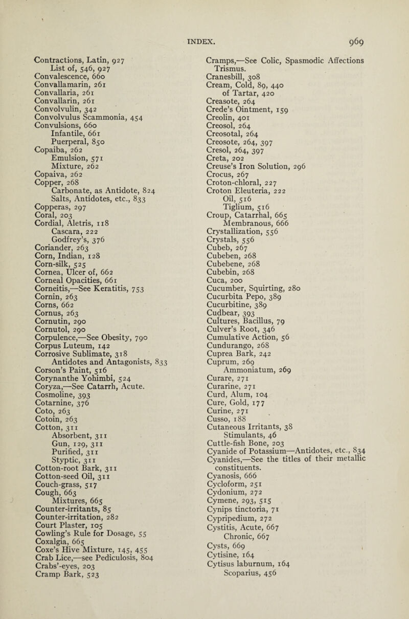 Contractions, Latin, 927 List of, 546, 927 Convalescence, 660 Convallamarin, 261 Convallaria, 261 Convallarin, 261 Convolvulin, 342 Convolvulus Scammonia, 454 Convulsions, 660 Infantile, 661 Puerperal, 850 Copaiba, 262 Emulsion, 571 Mixture, 262 Copaiva, 262 Copper, 268 Carbonate, as Antidote, 824 Salts, Antidotes, etc., 833 Copperas, 297 Coral, 203 Cordial, Aletris, 118 Cascara, 222 Godfrey’s, 376 Coriander, 263 Corn, Indian, 128 Corn-silk, 525 Cornea, Ulcer of, 662 Corneal Opacities, 661 Corneitis,—See Keratitis, 753 Cornin, 263 Corns, 662 Cornus, 263 Cornutin, 290 Cornutol, 290 Corpulence,—See Obesity, 790 Corpus Luteum, 142 Corrosive Sublimate, 318 Antidotes and Antagonists, 833 Corson’s Paint, 516 Corynanthe Yohimbi, 524 Coryza,—See Catarrh, Acute. Cosmoline, 393 Cotarnine, 376 Coto, 263 Cotoin, 263 Cotton, 311 Absorbent, 311 Gun, 129, 311 Purified, 311 Styptic, 311 Cotton-root Bark, 311 Cotton-seed Oil, 311 Couch-grass, 517 Cough, 663 Mixtures, 665 Counter-irritants, 85 Counter-irritation, 282 Court Plaster, 105 Cowling’s Rule for Dosage, 55 Coxalgia, 665 Coxe’s Hive Mixture, 145, 455 Crab Lice,—see Pediculosis, 804 Crabs’-eyes, 203 Cramp Bark, 523 Cramps,—See Colic, Spasmodic Affections Trismus. Cranesbill, 308 Cream, Cold, 89, 440 of Tartar, 420 Creasote, 264 Crede’s Ointment, 159 Creolin, 401 Creosol, 264 Creosotal, 264 Creosote, 264, 397 Cresol, 264, 397 Creta, 202 Creuse’s Iron Solution, 296 Crocus, 267 Croton-chloral, 227 Croton Eleuteria, 222 Oil, 516 Tiglium, 516 Croup, Catarrhal, 665 Membranous, 666 Crystallization, 556 Crystals, 556 Cubeb, 267 Cubeben, 268 Cubebene, 268 Cubebin, 268 Cuca, 200 Cucumber, Squirting, 280 Cucurbita Pepo, 389 Cucurbitine, 389 Cudbear, 393 Cultures, Bacillus, 79 Culver’s Root, 346 Cumulative Action, 56 Cundurango, 268 Cuprea Bark, 242 Cuprum, 269 Ammoniatum, 269 Curare, 271 Curarine, 271 Curd, Alum, 104 Cure, Gold, 177 Curine, 271 Cusso, 188 Cutaneous Irritants, 3S Stimulants, 46 Cuttle-fish Bone, 203 Cyanide of Potassium—Antidotes, etc., 834 Cyanides,—See the titles of their metallic constituents. Cyanosis, 666 Cycloform, 251 Cydonium, 272 Cymene, 293, 515 Cynips tinctoria, 71 Cypripedium, 272 Cystitis, Acute, 667 Chronic, 667 Cysts, 669 Cytisine, 164 Cytisus laburnum, 164 Scoparius, 456