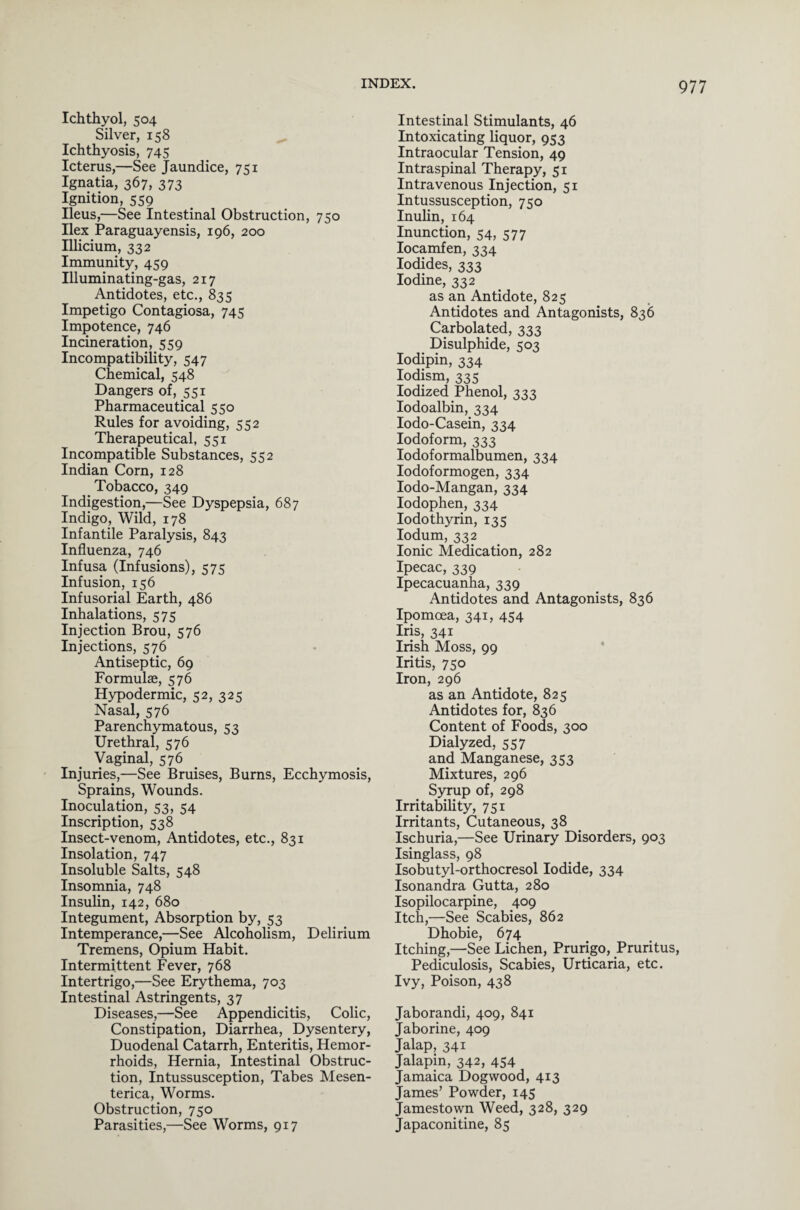 Ichthyol, 504 Silver, 158 Ichthyosis, 745 Icterus,—See Jaundice, 751 Ignatia, 367, 373 Ignition, 559 Ileus,—See Intestinal Obstruction, 750 Ilex Paraguayensis, 196, 200 Illicium, 332 Immunity, 459 Illuminating-gas, 217 Antidotes, etc., 835 Impetigo Contagiosa, 745 Impotence, 746 Incineration, 559 Incompatibility, 547 Chemical, 548 Dangers of, 551 Pharmaceutical 550 Rules for avoiding, 552 Therapeutical, 551 Incompatible Substances, 552 Indian Corn, 128 Tobacco, 349 Indigestion,—See Dyspepsia, 687 Indigo, Wild, 178 Infantile Paralysis, 843 Influenza, 746 Infusa (Infusions), 575 Infusion, 156 Infusorial Earth, 486 Inhalations, 575 Injection Brou, 576 Injections, 576 Antiseptic, 69 Formulae, 576 Hypodermic, 52, 325 Nasal, 576 Parenchymatous, 53 Urethral, 576 Vaginal, 576 Injuries,—See Bruises, Burns, Ecchymosis, Sprains, Wounds. Inoculation, 53, 54 Inscription, 538 Insect-venom, Antidotes, etc., 831 Insolation, 747 Insoluble Salts, 548 Insomnia, 748 Insulin, 142, 680 Integument, Absorption by, 53 Intemperance,—See Alcoholism, Delirium Tremens, Opium Habit. Intermittent Fever, 768 Intertrigo,—See Erythema, 703 Intestinal Astringents, 37 Diseases,—See Appendicitis, Colic, Constipation, Diarrhea, Dysentery, Duodenal Catarrh, Enteritis, Hemor¬ rhoids, Hernia, Intestinal Obstruc¬ tion, Intussusception, Tabes Mesen- terica, Worms. Obstruction, 750 Parasities,—See Worms, 917 Intestinal Stimulants, 46 Intoxicating liquor, 953 Intraocular Tension, 49 Intraspinal Therapy, 51 Intravenous Injection, 51 Intussusception, 750 Inulin, 164 Inunction, 54, 577 Iocamfen, 334 Iodides, 333 Iodine, 332 as an Antidote, 825 Antidotes and Antagonists, 836 Carbolated, 333 Disulphide, 503 Iodipin, 334 Iodism, 335 Iodized Phenol, 333 Iodoalbin, 334 Iodo-Casein, 334 Iodoform, 333 Iodoformalbumen, 334 Iodoformogen, 334 Iodo-Mangan, 334 Iodophen, 334 Iodothyrin, 135 Iodum, 332 Ionic Medication, 282 Ipecac, 339 Ipecacuanha, 339 Antidotes and Antagonists, 836 Ipomcea, 341, 454 Iris, 341 Irish Moss, 99 Iritis, 750 Iron, 296 as an Antidote, 825 Antidotes for, 836 Content of Foods, 300 Dialyzed, 557 and Manganese, 353 Mixtures, 296 Syrup of, 298 Irritability, 751 Irritants, Cutaneous, 38 Ischuria,—See Urinary Disorders, 903 Isinglass, 98 Isobutyl-orthocresol Iodide, 334 Isonandra Gutta, 280 Isopilocarpine, 409 Itch,—See Scabies, 862 Dhobie, 674 Itching,—See Lichen, Prurigo, Pruritus, Pediculosis, Scabies, Urticaria, etc. Ivy, Poison, 438 Jaborandi, 409, 841 Jaborine, 409 Jalap, 341 Jalapin, 342, 454 Jamaica Dogwood, 413 James’ Powder, 145 Jamestown Weed, 328, 329 Japaconitine, 85