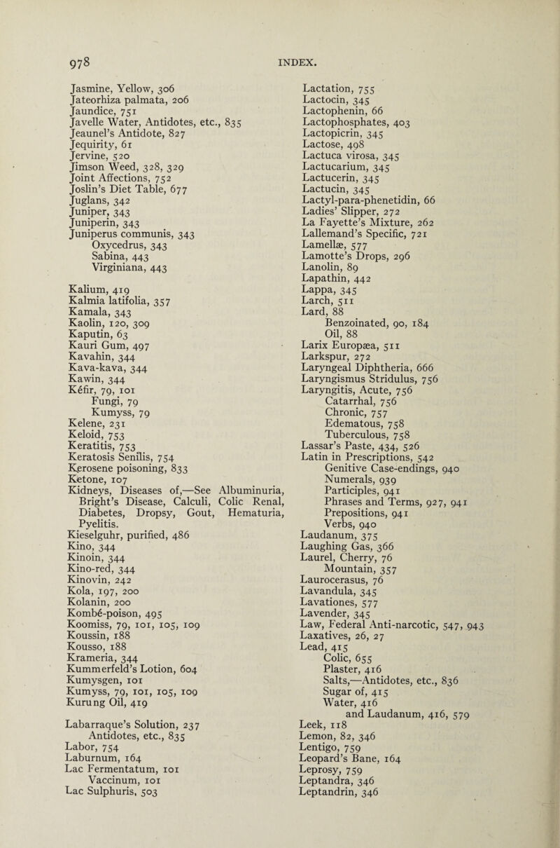 Jasmine, Yellow, 306 Jateorhiza palmata, 206 Jaundice, 751 Javelle Water, Antidotes, etc., 835 Jeaunel’s Antidote, 827 Jequirity, 61 Jervine, 520 Jimson Weed, 328, 329 Joint Affections, 752 Joslin’s Diet Table, 677 Juglans, 342 Juniper, 343 Juniperin, 343 Juniperus communis, 343 Oxycedrus, 343 Sabina, 443 Virginiana, 443 Kalium, 419 Kalmia latifolia, 357 Kamala, 343 Kaolin, 120, 309 Kaputin, 63 Kauri Gum, 497 Kavahin, 344 Kava-kava, 344 Kawin, 344 Kefir, 79, 101 Fungi, 79 Kumyss, 79 Kelene, 231 Keloid,753 Keratitis, 753 Keratosis Senilis, 754 Kerosene poisoning, 833 Ketone, 107 Kidneys, Diseases of,—See Albuminuria, Bright’s Disease, Calculi, Colic Renal, Diabetes, Dropsy, Gout, Hematuria, Pyelitis. Kieselguhr, purified, 486 Kino, 344 Kinoin, 344 Kino-red, 344 Kinovin, 242 Kola, 197, 200 Kolanin, 200 Kombe-poison, 495 Koomiss, 79, 101, 105, 109 Koussin, 188 Kousso, 188 Krameria, 344 Kumm erf eld’s Lotion, 604 Kumysgen, 101 Kumyss, 79, 101, 105, 109 Kurung Oil, 419 Labarraque’s Solution, 237 Antidotes, etc., 835 Labor, 754 Laburnum, 164 Lac Fermentatum, 101 Vaccinum, 101 Lac Sulphuris, 503 Lactation, 755 Lactocin, 345 Lactophenin, 66 Lactophosphates, 403 Lactopicrin, 345 Lactose, 498 Lactuca virosa, 345 Lactucarium, 345 Lactucerin, 345 Lactucin, 345 Lactyl-para-phenetidin, 66 Ladies’ Slipper, 272 La Fayette’s Mixture, 262 Lallemand’s Specific, 721 Lamellae, 577 Lamotte’s Drops, 296 Lanolin, 89 Lapathin, 442 Lappa, 345 Larch, 511 Lard, 88 Benzoinated, 90, 184 > Oil, 88 Larix Europaea, 511 Larkspur, 272 Laryngeal Diphtheria, 666 Laryngismus Stridulus, 756 Laryngitis, Acute, 756 Catarrhal, 756 Chronic, 757 Edematous, 758 Tuberculous, 758 Lassar’s Paste, 434, 526 Latin in Prescriptions, 542 Genitive Case-endings, 940 Numerals, 939 Participles, 941 Phrases and Terms, 927, 941 Prepositions, 941 Verbs, 940 Laudanum, 375 Laughing Gas, 366 Laurel, Cherry, 76 Mountain, 357 Laurocerasus, 76 Lavandula, 345 Lavationes, 577 Lavender, 345 Law, Federal Anti-narcotic, 547, 943 Laxatives, 26, 27 Lead, 415 Colic, 655 Plaster, 416 Salts,—Antidotes, etc., 836 Sugar of, 415 Water, 416 and Laudanum, 416, 579 Leek, 118 Lemon, 82, 346 Lentigo, 759 Leopard’s Bane, 164 Leprosy, 759 Leptandra, 346 Leptandrin, 346