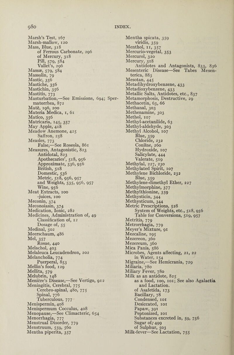 Marsh’s Test, 167 Marsh-mallow, 120 Mass, Blue, 318 of Ferrous Carbonate, 296 of Mercury, 318 Pill, 579, 584 Vallet’s, 296 Massae, 579, 584 Massohn, 79 Mastic, 356 Mastiche, 356 Mastichin, 356 Mastitis, 773 Masturbation,—See Emissions, 694; Sper¬ matorrhea, 872 Mate, 196, 200 Materia Medica, 1, 61 Matico, 356 Matricaria, 145, 357 May Apple, 418 Meadow Anemone, 425 Saffron, 258 Measles, 773 False,—See Roseola, 861 Measures, Antagonistic, 823 Antidotal, 823 Apothecaries’, 518, 956 Approximate, 536, 956 British, 518 Domestic, 536 Metric, 518, 956, 957 and Weights, 535, 956, 957 Wine, 956 Meat Extracts, 100 -juices, 100 Meconin, 374 Meconoiasin, 374 Medication, Ionic, 282 Medicines, Administration of, 49 Classification of, 12 Dosage of, 55 Medinal, 502 Meerschaum, 486 Mel, 357 Rosae, 440 Melachol, 403 Melaleuca Leucadendron, 202 Melancholia, 774 Puerperal, 853 Mellin’s food, 129 Mellita, 579 Melubrin, 148 Meniere’s Disease,—See Vertigo, 912 Meningitis, Cerebral, 775 Cerebro-spinal, 480, 775 Spinal, 776 Tuberculous, 777 Menispermin, 408 Menispermum Cocculus, 408 Menopause,—See Climacteric, 654 Menorrhagia, 777 Menstrual Disorder, 779 Menstruum, 559, 560 Mentha piperita, 357 Mentha spicata, 359 viridis, 359 Menthol, n, 357 Mercurio-vegetal, 353 Mercurol, 320 Mercury, 318 Antidotes and Antagonists, 833, 836 Mesenteric Disease—See Tabes Mesen- terica, 883 Mesotan, 445 Metadihydroxybenzene, 433 Metadioxybenzene, 433 Metallic Salts, Antidotes, etc., 837 Metamorphosis, Destructive, 29 Methacetin, 63, 66 Methanal, 303 Methenamine, 303 Methol, 107 Methyl-acetanilide, 63 Methyl-aldehyde, 303 Methyl Alcohol, 107 Blue, 359 Chloride, 232 Coniine, 260 Hydroxide, 107 Salicylate, 444 Valerate, 519 Methylal, 227, 230 Methylated Spirit, 107 Methylene Bichloride, 232 Blue, 359 Methylene-dimethyl Ether, 227 Methylmorphine, 377 Methylthionine, 359 Methysticin, 344 Methysticum, 344 Metric Prescriptions, 528 System of Weights, etc., 518, 956 Table for Conversions, 519, 957 Metritis, 779 Metrorrhagia, 779 Meyer’s Mixture, 91 Mezcaline, 195 Mezereon, 360 Mezereum, 360 Mica Panis, 586 Microbes, Agents affecting, 21, 22 in Water, 154 Migraine,—See Hemicrania, 729 Miliaria, 780 Miliary Fever, 780 Milk as an antidote, 825 as a food, 100, 101; See also Agalactia and Lactation, of Asafetida, 173 Bacillary, 78 Condensed, 101 Desiccated, 101 Papaw, 391 Peptonized, 101 Substances excreted in, 59, 756 Sugar of,* 499 of Sulphur, 503 Milk-fever—See Lactation, 755