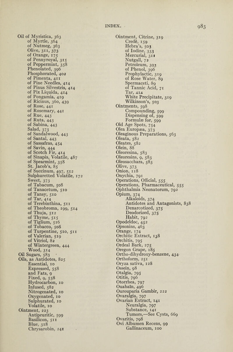 Oil of Myristica, 363 of Myrtle, 364 of Nutmeg, 363 Olive, 311, 373 of Orange, 175 of Pennyroyal, 315 of Peppermint, 358 Phenolated, 396 Phosphorated, 402 of Pimenta, 411 of Pine Needles, 414 of Pinus Silvestris, 414 of Pix Liquida, 414 of Pongamia, 419 of Ricinus, 360, 439 of Rose, 441 of Rosemary, 441 of Rue, 443 of Ruta, 443 of Sabina, 443 Salad, 373 of Sandalwood, 443 of Santal, 443 of Sassafras, 454 of Savin, 444 of Scotch Fir, 414 of Sinapis, Volatile, 487 of Spearmint, 358 St. Jacob’s, 85 of Succinum, 497, 512 Sulphuretted Volatile, 172 Sweet, 373 of Tabacum, 508 of Tanacetum, 510 of Tansy, 510 of Tar, 414 of Terebinthina, 511 of Theobroma, 199, 514 of Thuja, 512 of Thyme, 515 of Tiglium, 516 of Tobacco, 508 of Turpentine, 510, 511 of Valerian, 519 of Vitriol, 82 of Wintergreen, 444 Wood, 314 Oil Sugars, 583 Oils, as Antidotes, 825 Essential, 10 Expressed, 558 and Fats, 9 Fixed, 9, 558 Hydrocarbon, 10 Infused, 582 Nitrogenated, 10 Oxygenated, 10 Sulphurated, 10 Volatile, 10 Ointment, 223 Antipruritic, 599 Basilicon, 511 Blue, 318 Chrysarobin, 241 Ointment, Citrine, 319 Crede, 159 Hebra’s, 503 of Iodine, 333 Mercurial, 311 Nutgall, 72 Petroleum, 393 of Phenol, 396 Prophylactic, 319 of Rose Water, 89 Spermaceti, 89 of Tannic Acid, 71 Tar, aia White Precipitate, 319 Wilkinson’s, 503 Ointments, 598 Compounding, 599 Dispensing of, 599 Formulae for, 599 Old Age Spots, 754 Olea Europaea, 373 Oleaginous Preparations, 563 Oleata, 582 Oleates, 582 Olein, 88 Oleoresina, 583 Oleoresins, 9, 583 Oleosacchara, 583 Olive, 373 Onion, 118 Onychia, 791 Operations, Official, 555 Operations, Pharmaceutical, 555 Ophthalmia Neonatorum, 792 Opium, 374 Alkaloids, 374 Antidotes and Antagonists, 838 Denarcotized, 375 Deodorized, 375 Habit, 792 Opodeldoc, 452 Opsonins, 463 Orange, 174 Orchitic Extract, 138 Orchitis, 795 Ordeal Bark, 275 Oregon Grape, 185 Ortho-dihydroxy-benzene, 434- Orthoform, 251 Oryza sativa, 128 Ossein, 98 Otalgia, 795 Otitis, 796 Otorrhea, 797 Ouabain, 496 Ourouparia Gambir, 222 Ovaralgia, 797 Ovarian Extract, 141 Neuralgia, 797 Substance, 141 Tumors,—See Cysts, 669 Ovaritis, 798 Ovi Albumen Recens, 99 Gallinaceum, 100