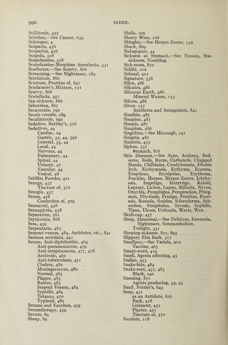 Scillitoxin, 455 Scirrhus,—See Cancer, 639 Sclerogen, 4 Scoparin, 456 Scoparius, 456 Scopola, 328 Scopolamine, 328 Scopolamine-Morphine Anesthesia, 331 Scorbutus,—See Scurvy, 866 Screaming,—See Nightmare, 789 Scrofulosis, 866 Scrotum, Pruritus of, 847 Scudamore’s Mixture, 721 Scurvy, 866 Scutellaria, 457 Sea-sickness, 866 Seborrhea, 867 Secacornin, 290 Secale cereale, 289 Secalintoxin, 290 Sedative, Battley’s, 376 Sedatives, 44 Cardiac, 24 Gastric, 33, 44, 592 General, 33, 44 Local, 44 Nervous, 44 Pulmonary, 44 Spinal, 44 Urinary, 47 Vascular, 44 Vesical, 48 Seidlitz Powder, 421 Senega, 457 Tincture of, 570 Senegin, 457 Senna, 458 Confection of, 509 Sennacrol, 458 Sennapicrin, 458 Separation, 561 Septicemia, 868 Sera, 459 Serpentaria, 485 Serpent-venom, 484, Antidotes, etc., 841 Serenoa serrulata, 442 Serum, Anti-diphtheritic, 465 Anti-pneumococcus, 479 Anti-streptococcus, 477, 478 Antitoxic, 462 Anti-tuberculous, 471 Cholera, 482 Meningococcus, 480 Normal, 485 Plague, 483 Rabies, 483 Serpent Venom, 484 Syphilis, 484 Tetanus, 470 Typhoid, 480 Serums and Vaccines, 459 Serumtherapy, 459 Sevum, 89 Sheep, 89 Shells, 200 Sherry Wine, 108 Shingles,—See Herpes Zoster, 740 Shock, 869 Sialogogues, 44 Sickness at Stomach,—See Nausea, Sea¬ sickness, Vomiting. Sick-room, 870 Siddhi, 210 Sidonal, 412 Signature, 538 Silica, 486 Silicates, 486 Siliceous Earth, 486 Mineral Waters, 153 Silicon, 486 Silver, 157 Antidotes and Antagonists, 842 Sinalbin, 487 Sinapine, 487 Sinapis, 487 Sinapism, 566 Singultus,—See Hiccough, 741 Sinigrin, 487 Sinistrin, 455 Siphon, 557 Stomach, 826 Skin Diseases,—See Acne, Anthrax, Bed¬ sores, Boils, Burns, Carbuncle, Chapped Hands, Chilblains, Condylomata, Dhobie Itch, Ecchymosis, Ecthyma, Eczema, Eruptions, Erysipelas, Erythema, Freckles, Herpes, Herpes Zoster, Ichthy¬ osis, Impetigo, Intertrigo, Keloid, Leprosy, Lichen, Lupus, Miliaria, Nevus, Onychia, Pemphigus, Perspiration, Phleg¬ mon, Pityriasis, Prurigo, Pruritus, Psori¬ asis, Roseola, Scabies, Scleroderma, Seb¬ orrhea, Strophulus, Sycosis, Syphilis, Tinea, Ulcers, Urticaria, Warts, Wen. Skull-cap, 457 Sleep, Abnormal,—See Delirium, Insomnia, Nightmare, Somnambulism. Twilight, 331 Sleeping-sickness, 871, 893 Slippery Elm Bark, 517 Smallpox,—See Variola, 910 Vaccine, 465 Smart-weed, 419 Smell, Agents affecting, 45 Smilax, 453 Snake-bite, 484 Snake-root, 457, 485 Black, 240 Sneezing, 871 Agents producing, 34, 45 Snuff, Ferrier’s, 643 Soap, 452 as an Antidote, 826 Bark, 428 Liniment, 452 Plaster, 452 Tincture of, 570 Socaloin, 118